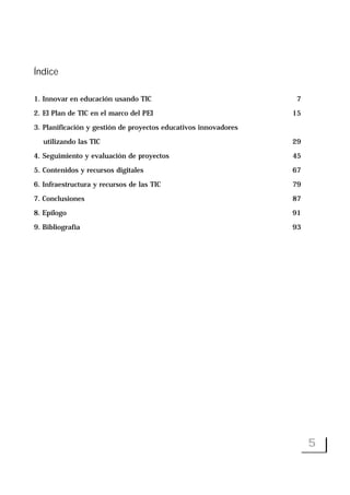 Índice
1. Innovar en educación usando TIC 7
2. El Plan de TIC en el marco del PEI 15
3. Planificación y gestión de proyectos educativos innovadores
utilizando las TIC 29
4. Seguimiento y evaluación de proyectos 45
5. Contenidos y recursos digitales 67
6. Infraestructura y recursos de las TIC 79
7. Conclusiones 87
8. Epílogo 91
9. Bibliografía 93
5
 