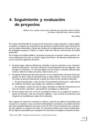 4. Seguimiento y evaluación
de proyectos
Muchas veces, cuando creemos estar realizando una experiencia sobre los demás,
la estamos verificando sobre nosotros mismos.
Oscar Wilde
En el marco del desarrollo de un proyecto de innovación y mejora educativa, evaluar signifi-
ca analizar y comparar las características que presenta el estado inicial 0 (antes del proyecto)
con los estados intermedios y finales que resultan de la implementación del proceso de cam-
bio pedagógico propuesto. Evaluar es valorar cuáles han sido las consecuencias del cambio
promovido.
En el campo de la política pública y la gestión de proyectos en general, existen muchas y di-
versas definiciones de lo que es evaluar. Según Carol Weiss7, las diferentes definiciones tie-
nen en común los siguientes elementos.
1. En primer lugar, todas las definiciones coinciden en que la evaluación es una “sistemati-
zación de información”. Esto hace referencia a los procedimientos de investigación a que
da lugar la evaluación y se encuentra ligado con las técnicas y métodos utilizados para
evaluar y obtener los datos (encuestas, observaciones, etc.).
2. El segundo elemento que debe estar presente en una evaluación hace referencia al foco que
asumirá. Es decir, el tipo de información que se espera obtener a través de la evaluación.
Al evaluar un proyecto básicamente se puede dar cuenta de dos cuestiones diferentes:
• los procesos generados: ¿cómo ha sido el funcionamiento del proyecto, cuáles fueron
los conflictos, los debates que produjo, qué actitudes se modificaron?;
• los resultados: ¿cuáles han sido los logros obtenidos en diferentes dimensiones de la
tarea de enseñar y aprender?; ¿qué productos tecnológicos se elaboraron?
3. El tercer aspecto tiene que ver con la necesidad de contar con un conjunto de criterios, o
puntos de referencia –que será necesario explicitar– y que servirán de parámetros para
comparar los resultados que surjan de la evaluación.
Este conjunto de criterios de evaluación se elabora a partir de los objetivos formulados para
el proyecto en cuestión y toma en cuenta los lineamientos curriculares y de política educativa
que cada Autoridad Educativa traza para el área de TIC en el nivel educativo que correspon-
da (más adelante se retomará este tema). Es conveniente definir con la mayor claridad posi-
ble los objetivos pretendidos por el programa de innovación tecnológica al momento de dise-
45
7 Weiss, Carol (1998): Evaluation. Harvard University - Prentice Hall, New Jersey.
 