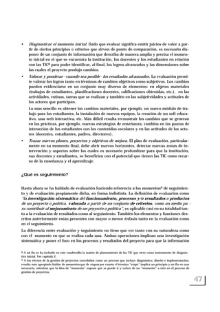 • Diagnosticar el momento inicial. Dado que evaluar significa emitir juicios de valor a par-
tir de ciertos principios o criterios que sirven de punto de comparación, es necesario dis-
poner de un conjunto de información que describa de manera amplia y precisa el momen-
to inicial en el que se encuentra la institución, los docentes y los estudiantes en relación
con las TIC8 para poder identificar, al final, los logros alcanzados y las dimensiones sobre
las cuales el proyecto produjo cambios.
• Valorar y ponderar –cuando sea posible- los resultados alcanzados. La evaluación permi-
te valorar los logros tanto en términos de cambios objetivos como subjetivos. Los cambios
pueden evidenciarse en un conjunto muy diverso de elementos: en objetos materiales
(trabajos de estudiantes, planificaciones docentes, calificaciones obtenidas, etc.), en las
actividades, rutinas, tareas que se realizan y también en las subjetividades y actitudes de
los actores que participan.
Lo más sencillo es obtener los cambios materiales, por ejemplo, un nuevo módulo de tra-
bajo para los estudiantes, la instalación de nuevos equipos, la creación de un soft educa-
tivo, una web interactiva, etc. Más difícil resulta reconstruir los cambios que se generan
en las prácticas, por ejemplo, nuevas estrategias de enseñanza, cambios en las pautas de
interacción de los estudiantes con los contenidos escolares y en las actitudes de los acto-
res (docentes, estudiantes, padres, directores).
• Trazar nuevos planes, proyectos y objetivos de mejora. El plan de evaluación, particular-
mente en su momento final, debe abrir nuevos horizontes, detectar nuevas zonas de in-
tervención y aspectos sobre los cuales es necesario profundizar para que la institución,
sus docentes y estudiantes, se beneficien con el potencial que tienen las TIC como recur-
so de la enseñanza y el aprendizaje.
¿Qué es seguimiento?
Hasta ahora se ha hablado de evaluación haciendo referencia a los momentos9 de seguimien-
to y de evaluación propiamente dicha, en forma indistinta. La definición de evaluación como
“la investigación sistemática del funcionamiento, procesos y/o resultados o productos
de un proyecto o política, valorada a partir de un conjunto de criterios, como un medio pa -
ra contribuir al mejoramiento de un proyecto o política”, es aplicable casi en su totalidad tan-
to a la evaluación de resultados como al seguimiento. También los elementos y funciones des-
critos anteriormente están presentes con mayor o menor énfasis tanto en la evaluación como
en el seguimiento.
La diferencia entre evaluación y seguimiento no tiene que ver tanto con su naturaleza como
con el momento en que se realiza cada una. Ambas operaciones implican una investigación
sistemática y poner el foco en los procesos y resultados del proyecto para que la información
47
8 A tal fin se ha incluido en este cuadernillo la matriz de planeamiento de las TIC que sirve como instrumento de diagnós-
tico inicial. Ver capítulo 2.
9 A los efectos de la gestión de proyectos concebidos como un proceso que incluye diagnóstico, diseño e implementación,
resulta más apropiado hablar de momentos que de etapas por cuanto el término “etapa” implica un principio y un fin en una
secuencia, mientras que la idea de “momento” supone que se puede ir y volver de un “momento” a otro en el proceso de
gestión de proyectos.
 
