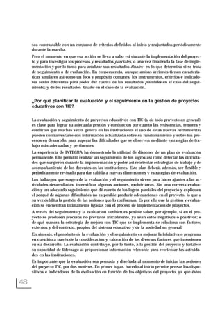 sea contrastable con un conjunto de criterios definidos al inicio y reajustados periódicamente
durante la marcha.
Pero el momento en que esa acción se lleva a cabo –si durante la implementación del proyec-
to y para investigar los procesos y resultados parciales, o una vez finalizada la fase de imple-
mentación y por lo tanto para analizar sus resultados finales– es lo que determina si se trata
de seguimiento o de evaluación. En consecuencia, aunque ambas acciones tienen caracterís-
ticas similares así como un foco y propósito comunes, los instrumentos, criterios e indicado-
res serán diferentes para poder dar cuenta de los resultados parciales en el caso del segui-
miento; y de los resultados finales en el caso de la evaluación.
¿Por qué planificar la evaluación y el seguimiento en la gestión de proyectos
educativos con TIC?
La evaluación y seguimiento de proyectos educativos con TIC (y de todo proyecto en general)
es clave para lograr su adecuada gestión y conducción por cuanto las resistencias, temores y
conflictos que muchas veces genera en las instituciones el uso de estas nuevas herramientas
pueden contrarrestarse con información actualizada sobre su funcionamiento y sobre los pro-
cesos en desarrollo, para superar las dificultades que se observen mediante estrategias de tra-
bajo más adecuadas y pertinentes.
La experiencia de INTEGRA ha demostrado la utilidad de disponer de un plan de evaluación
permanente. Ello permitió realizar un seguimiento de los logros así como detectar las dificulta-
des que surgieron durante la implementación y poder así reorientar estrategias de trabajo y de
acompañamiento de los docentes en las instituciones. Este plan deberá, además, ser flexible y
periódicamente revisado para dar cabida a nuevas dimensiones y estrategias de evaluación.
Los hallazgos que surgen de la evaluación y el seguimiento sirven para hacer ajustes a las ac-
tividades desarrolladas, intensificar algunas acciones, excluir otras. Sin una correcta evalua-
ción y un adecuado seguimiento que dé cuenta de los logros parciales del proyecto y expliquen
el porqué de algunas dificultades no es posible producir adecuaciones en el proyecto, lo que a
su vez debilita la gestión de las acciones que lo conforman. Es por ello que la gestión y evalua-
ción se encuentran íntimamente ligadas con el proceso de implementación de proyectos.
A través del seguimiento y la evaluación también es posible saber, por ejemplo, si en el pro-
yecto se producen procesos no previstos inicialmente, ya sean éstos negativos o positivos; o
de qué manera la estrategia de mejora con TIC que se implementa se relaciona con factores
externos y del contexto, propios del sistema educativo y de la sociedad en general.
En síntesis, el propósito de la evaluación y el seguimiento es mejorar la iniciativa o programa
en cuestión a través de la consideración y valoración de los diversos factores que intervienen
en su desarrollo. La evaluación contribuye, por lo tanto, a la gestión del proyecto y fortalece
su capacidad de liderazgo al proporcionar información relevante para reorientar las activida-
des en las instituciones.
Es importante que la evaluación sea pensada y diseñada al momento de iniciar las acciones
del proyecto TIC, por dos motivos. En primer lugar, hacerlo al inicio permite pensar los dispo-
sitivos e indicadores de la evaluación en función de los objetivos del proyecto, ya que éstos
48
 