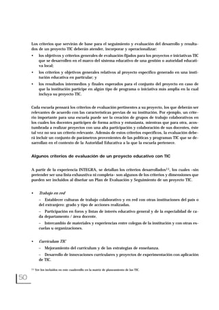 Los criterios que servirán de base para el seguimiento y evaluación del desarrollo y resulta-
dos de un proyecto TIC deberán atender, incorporar y operacionalizar:
• los objetivos y criterios generales de evaluación fijados para los proyectos e iniciativas TIC
que se desarrollen en el marco del sistema educativo de una gestión o autoridad educati-
va local;
• los criterios y objetivos generales relativos al proyecto específico generado en una insti-
tución educativa en particular; y
• los resultados intermedios y finales esperados para el conjunto del proyecto en caso de
que la institución participe en algún tipo de programa o iniciativa más amplia en la cual
incluya su proyecto TIC.
Cada escuela pensará los criterios de evaluación pertinentes a su proyecto, los que deberán ser
relevantes de acuerdo con las características previas de su institución. Por ejemplo, un crite-
rio importante para una escuela puede ser la creación de grupos de trabajo colaborativos en
los cuales los docentes participen de forma activa y entusiasta, mientras que para otra, acos-
tumbrada a realizar proyectos con una alta participación y colaboración de sus docentes, éste
tal vez no sea un criterio relevante. Además de estos criterios específicos, la evaluación debe-
rá incluir un conjunto de parámetros provenientes de las políticas y programas TIC que se de-
sarrollan en el contexto de la Autoridad Educativa a la que la escuela pertenece.
Algunos criterios de evaluación de un proyecto educativo con TIC
A partir de la experiencia INTEGRA, se detallan los criterios desarrollados11, los cuales –sin
pretender ser una lista exhaustiva ni completa– son algunos de los criterios y dimensiones que
pueden ser incluidos al diseñar un Plan de Evaluación y Seguimiento de un proyecto TIC.
• Trabajo en red
– Establecer culturas de trabajo colaborativo y en red con otras instituciones del país o
del extranjero: grado y tipo de acciones realizadas.
– Participación en foros y listas de interés educativo general y de la especialidad de ca-
da departamento / área docente.
– Intercambio de materiales y experiencias entre colegas de la institución y con otras es-
cuelas u organizaciones.
• Currículum TIC
– Mejoramiento del currículum y de las estrategias de enseñanza.
– Desarrollo de innovaciones curriculares y proyectos de experimentación con aplicación
de TIC.
50
11 Ver los incluidos en este cuadernillo en la matriz de planeamiento de las TIC.
 