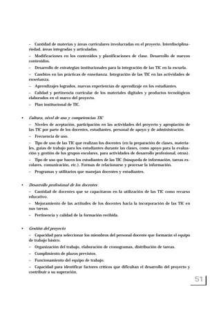 – Cantidad de materias y áreas curriculares involucradas en el proyecto. Interdisciplina-
riedad, áreas integradas y articuladas.
– Modificaciones en los contenidos y planificaciones de clase. Desarrollo de nuevos
contenidos.
– Desarrollo de estrategias institucionales para la integración de las TIC en la escuela.
– Cambios en las prácticas de enseñanza. Integración de las TIC en las actividades de
enseñanza.
– Aprendizajes logrados, nuevas experiencias de aprendizaje en los estudiantes.
– Calidad y pertinencia curricular de los materiales digitales y productos tecnológicos
elaborados en el marco del proyecto.
– Plan institucional de TIC.
• Cultura, nivel de uso y competencias TIC
– Niveles de aceptación, participación en las actividades del proyecto y apropiación de
las TIC por parte de los docentes, estudiantes, personal de apoyo y de administración.
– Frecuencia de uso.
– Tipo de uso de las TIC que realizan los docentes (en la preparación de clases, materia-
les, guías de trabajo para los estudiantes durante las clases, como apoyo para la evalua-
ción y gestión de los grupos escolares, para actividades de desarrollo profesional, otras).
– Tipo de uso que hacen los estudiantes de las TIC (búsqueda de información, tareas es-
colares, comunicación, etc.). Formas de relacionarse y procesar la información.
– Programas y utilitarios que manejan docentes y estudiantes.
• Desarrollo profesional de los docentes
– Cantidad de docentes que se capacitaron en la utilización de las TIC como recurso
educativo.
– Mejoramiento de las actitudes de los docentes hacia la incorporación de las TIC en
sus tareas.
– Pertinencia y calidad de la formación recibida.
• Gestión del proyecto
– Capacidad para seleccionar los miembros del personal docente que formarán el equipo
de trabajo básico.
– Organización del trabajo, elaboración de cronogramas, distribución de tareas.
– Cumplimiento de plazos previstos.
– Funcionamiento del equipo de trabajo.
– Capacidad para identificar factores críticos que dificultan el desarrollo del proyecto y
contribuir a su superación.
51
 
