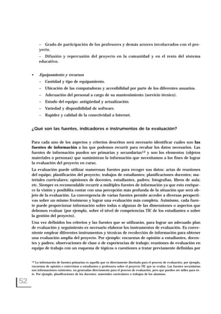 – Grado de participación de los profesores y demás actores involucrados con el pro-
yecto.
– Difusión y repercusión del proyecto en la comunidad y en el resto del sistema
educativo.
• Equipamiento y recursos
– Cantidad y tipo de equipamiento.
– Ubicación de las computadoras y accesibilidad por parte de los diferentes usuarios.
– Adecuación del personal a cargo de su mantenimiento (servicio técnico).
– Estado del equipo: antigüedad y actualización.
– Variedad y disponibilidad de software.
– Rapidez y calidad de la conectividad a Internet.
¿Qué son las fuentes, indicadores e instrumentos de la evaluación?
Para cada uno de los aspectos y criterios descritos será necesario identificar cuáles son las
fuentes de información a las que podemos recurrir para recabar los datos necesarios. Las
fuentes de información pueden ser primarias y secundarias12 y son los elementos (objetos
materiales o personas) que suministran la información que necesitamos a los fines de lograr
la evaluación del proyecto en curso.
La evaluación puede utilizar numerosas fuentes para recoger sus datos: actas de reuniones
del equipo; planificación del proyecto; trabajos de estudiantes; planificaciones docentes; ma-
teriales curriculares; opiniones de docentes, estudiantes, padres; fotografías, libros de aula;
etc. Siempre es recomendable recurrir a múltiples fuentes de información ya que esto enrique-
ce la visión y posibilita contar con una percepción más profunda de la situación que será ob-
jeto de la evaluación. La convergencia de varias fuentes permite acceder a diversas perspecti-
vas sobre un mismo fenómeno y lograr una evaluación más completa. Asimismo, cada fuen-
te puede proporcionar información sobre todas o algunas de las dimensiones o aspectos que
debemos evaluar (por ejemplo, sobre el nivel de competencias TIC de los estudiantes o sobre
la gestión del proyecto).
Una vez definidos los criterios y las fuentes que se utilizarán, para lograr un adecuado plan
de evaluación y seguimiento es necesario elaborar los instrumentos de evaluación. Es conve-
niente emplear diferentes instrumentos y técnicas de recolección de información para obtener
una evaluación amplia del proyecto. Por ejemplo: encuestas de opinión a estudiantes, docen-
tes y padres; observaciones de clase o de experiencias de trabajo; reuniones de evaluación en
equipo de trabajo con un esquema de tópicos o cuestiones a tratar previamente definidas por
52
12 La información de fuentes primarias es aquella que es directamente diseñada para el proceso de evaluación; por ejemplo,
encuestas de opinión o entrevistas a estudiantes y profesores sobre el proyecto TIC que se evalúa. Las fuentes secundarias
son informaciones existentes, no generadas directamente para el proceso de evaluación, pero que pueden ser útiles para és-
te. Por ejemplo, planificaciones de los docentes, materiales curriculares o trabajos de los alumnos.
 
