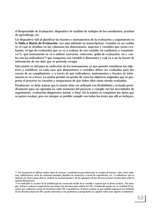el Responsable de Evaluación; dispositivo de análisis de trabajos de los estudiantes; pruebas
de aprendizaje, etc.
Un dispositivo útil al planificar las fuentes e instrumentos de la evaluación y seguimiento es
la Tabla o Matriz de Evaluación (ver más adelante su transcripción). Consiste en un cuadro
en el cual se detallan en las columnas las dimensiones, aspectos y variables que serán eva-
luados, el tipo de evaluación que se va a realizar de esa variable (si cualitativa o cuantitati-
va13), qué instrumento se va a utilizar (encuesta, entrevista, grilla de evaluación, etc.), cuá-
les son los indicadores14 que componen esa variable o dimensión y cuál va a ser la fuente de
información de ese dato que se pretende recoger.
Esta matriz es útil para la confección de los instrumentos ya que permite considerar los obje-
tivos y establecer en cada caso qué dimensiones o variables deben ser evaluadas para dar
cuenta de su cumplimiento, y a través de qué indicadores, instrumentos y fuentes de infor-
mación se va a hacer. La matriz permite no perder de vista los objetivos originales que se pro-
ponía el proyecto en cuestión y asegurarnos de que todos ellos están siendo evaluados.
Finalmente, se debe aclarar que la matriz debe ser utilizada con flexibilidad y revisada perió-
dicamente para ser ajustada en cada momento del proyecto y cumplir con las necesidades de
seguimiento, evaluación diagnóstica inicial, o final. En la matriz se completan los datos que
se quiere recabar, pero no siempre es posible cumplir con todos los ítems que allí se incluyen.
53
13 Por lo general se utilizan ambos tipos de técnicas: cuantitativas para datos que se recogen de fuentes, tales como regis-
tros, calificaciones, actas de reuniones pasadas, planillas de asistencia a cursos de capacitación, etc. Y cualitativas, que se
obtienen de observación directa, análisis de documentación y de las opiniones de los diversos actores involucrados sobre la
marcha del proyecto.
14 Un indicador es un dato de la realidad que da cuenta del estado de la variable o aspecto que se desea evaluar. Por ejem-
plo: si deseo evaluar la capacitación que tienen los docentes para utilizar las TIC, el indicador puede ser: la cantidad de do-
centes que realizaron cursos de formación sobre TIC (cuantitativo). Si deseo evaluar en qué medida mejoraron las actitudes
de los docentes hacia las TIC, puedo entrevistar a los profesores y preguntarles su opinión sobre este aspecto (cualitativo).
 