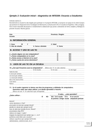 Ejemplo 2: Evaluación inicial – diagnóstica de INTEGRA: Encuesta a Estudiantes
Estimado alumno/a:
Recientemente tu escuela ha sido elegida para participar en el proyecto INTEGRA, un proyecto con apoyo de la Unión Europea
que promueve la integración de las Tecnologías de Información y Comunicación (TIC) en escuelas de Argentina, Chile y Uruguay.
Para el buen desarrollo del proyecto es fundamental la colaboración que prestes contestando de forma completa y fidedigna la
presente encuesta. Muchas gracias
País Provincia / Región
Escuela
A- INFORMACIÓN GENERAL
1. Sexo M F 2. Edad
3. Año de estudio 4. Curso o división 5. Turno
B- ACCESO Y USO DE LAS TIC
6. ¿Usaste alguna vez una computadora? SÍ NO
7. ¿Tienes computadora en tu casa? SÍ NO
8. ¿Tienes acceso a Internet en tu casa? SÍ NO
9. ¿Tienes cuenta de correo electrónico? SÍ NO
C- USOS DE LAS TIC EN LA ESCUELA
10. ¿Con qué frecuencia usas la computadora? (Marca una “X” en cada columna)
En la escuela En mi casa En otro lugar
Todos los días
5 veces por semana
3-4 veces por semana
1-2 veces por semana
Dos o tres veces al mes
Casi nunca
Nunca
11. En el cuadro siguiente te damos una lista de programas y utilidades de computadora.
Queremos saber qué sabes utilizar y en dónde aprendiste a hacerlo.
(Marca con una “X” en cada fila lo que corresponda)
¿Sabes utilizar...
Internet?
correo electrónico o Chat?
procesador de texto (por ejemplo Word)?
planilla de cálculo (por ejemplo Excel)?
base de datos (por ejemplo Access, Dbase)?
presentadores (tipo PPT)?
editores de imagen / audio?
lenguajes de programación (por ejemplo Logo, c++, etc.)?
periféricos como Web cam o escáner?
software específicos (por ejemplo AUTOCAD,
administrativos, control de stock, etc.)?
55
A- INFORMACIÓN GENERAL
B- ACCESO Y USO DE LAS TIC
C- USOS DE LAS TIC EN LA ESCUELA
Si sabes... ¿cómo aprendiste?
SÍ NO Solo - Con la ayuda
de parientes o amigos
En la
escuela
En un curso de
computación particular
 