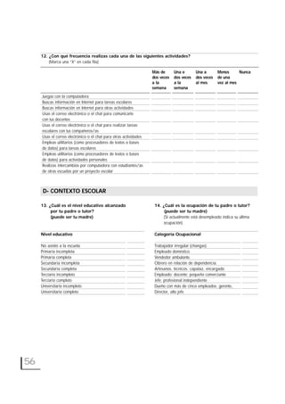 12. ¿Con qué frecuencia realizas cada una de las siguientes actividades?
(Marca una “X” en cada fila)
Juegas con la computadora
Buscas información en Internet para tareas escolares
Buscas información en Internet para otras actividades
Usas el correo electrónico o el chat para comunicarte
con tus docentes
Usas el correo electrónico o el chat para realizar tareas
escolares con tus compañeros/as
Usas el correo electrónico o el chat para otras actividades
Empleas utilitarios (como procesadores de textos o bases
de datos) para tareas escolares
Empleas utilitarios (como procesadores de textos o bases
de datos) para actividades personales
Realizas intercambios por computadora con estudiantes/as
de otras escuelas por un proyecto escolar
D- CONTEXTO ESCOLAR
56
Más de
dos veces
a la
semana
Una o
dos veces
a la
semana
Una a
dos veces
al mes
Menos
de una
vez al mes
Nunca
D- CONTEXTO ESCOLAR
13. ¿Cuál es el nivel educativo alcanzado
por tu padre o tutor?
(puede ser tu madre)
Nivel educativo
No asistió a la escuela
Primaria incompleta
Primaria completa
Secundaria incompleta
Secundaria completa
Terciario incompleto
Terciario completo
Universitario incompleto
Universitario completo
14. ¿Cuál es la ocupación de tu padre o tutor?
(puede ser tu madre)
(Si actualmente está desempleado indica su última
ocupación)
Categoría Ocupacional
Trabajador irregular (changas).
Empleado doméstico.
Vendedor ambulante.
Obrero en relación de dependencia.
Artesanos, técnicos; capataz, encargado
Empleado; docente; pequeño comerciante
Jefe; profesional independiente
Dueño con más de cinco empleados; gerente,
Director, alto jefe
 