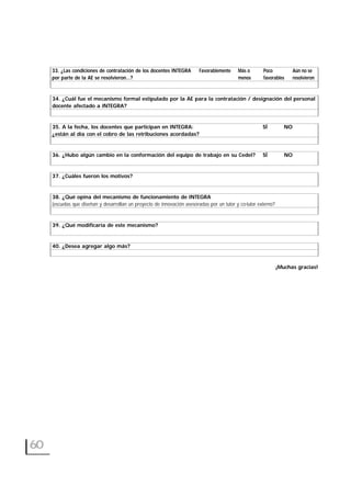 33. ¿Las condiciones de contratación de los docentes INTEGRA Favorablemente Más o Poco Aún no se
por parte de la AE se resolvieron…? menos favorables resolvieron
34. ¿Cuál fue el mecanismo formal estipulado por la AE para la contratación / designación del personal
docente afectado a INTEGRA?
35. A la fecha, los docentes que participan en INTEGRA: SÍ NO
¿están al día con el cobro de las retribuciones acordadas?
36. ¿Hubo algún cambio en la conformación del equipo de trabajo en su CedeI? SÍ NO
37. ¿Cuáles fueron los motivos?
38. ¿Qué opina del mecanismo de funcionamiento de INTEGRA
(escuelas que diseñan y desarrollan un proyecto de innovación asesoradas por un tutor y co-tutor externo?
39. ¿Qué modificaría de este mecanismo?
40. ¿Desea agregar algo más?
¡Muchas gracias!
60
 