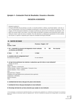 Ejemplo 4 – Evaluación Final de Resultados: Encuesta a Docentes
ENCUESTA A DOCENTES
A- DATOS DE BASE
País Provincia / Región / AE15
Escuela / CedeI
1. Ud., ¿respondió la encuesta del diagnóstico inicial realizada SÍ NO No recuerdo
al comienzo de INTEGRA?
2. Sexo M F 3. Edad
4. ¿Cuántos años de antigüedad tiene?
En la docencia en general En esta institución
5. ¿A qué áreas pertenecen las materias o subsectores que Ud. dicta en esta institución?
(marque con una X)
Matemática
Lengua / Literatura / Comunicación
Ciencias Sociales / Historia / Humanidades / Formación Cívica
Ciencias Naturales / Física / Química
Artes
Educación Física / Deportes
Disciplinas de la especialidad técnico profesional (ciclos superiores)
Computación / Informática
Idiomas extranjeros
Otras
6. Cantidad total de horas reloj que Ud. posee como docente
7. Cantidad de horas reloj que desempeña en esta institución
8. Porcentaje del total de sus horas docentes que cumple en esta institución
61
A - DATOS DE BASE
Estimado/a profesor/a:
El Proyecto INTEGRA del que participa su escuela, se encuentra próximo a culminar. Su principal objetivo –como Ud. co-
noce– ha sido promover el uso de las Tecnologías de Información y Comunicación (TIC) en escuelas de Argentina, Chile y
Uruguay. Al inicio del proyecto solicitamos a un grupo de profesores de cada una de las instituciones que participan, com-
pletar una encuesta similar a ésta. Ahora, en los meses finales de INTEGRA, necesitamos nueva información sobre su desa-
rrollo para conocer cuáles han sido sus resultados. Para ello solicitamos su colaboración respondiendo en forma anónima
esta encuesta. Su opinión es importante para evaluar las actividades del Proyecto INTEGRA.
15 AE corresponde a la abreviación de Autoridad Educativa y las opciones para completarlo son: a) Ministerio de Educación de la Ciudad de
Buenos Aires (AEBA); b) Universidad Católica de Valparaíso (UCV - AECCH); c) Ministerio de Educación de La Pampa (AELP): y d) Universidad
ORT (AEU).
 
