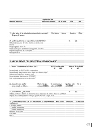 Organizado por
Nombre del Curso Institución oferente Mi AE local UCV IIPE
19. ¿Qué opina de las actividades de capacitación que cursó? Muy Buenas Buenas Regulares Malas
En general, fueron…
20 ¿Sobre qué temas se capacitó durante INTEGRA? SÍ NO
Utilitarios (procesador de textos, planilla de cálculo, etc.)
Internet
Uso pedagógico de las TIC
Uso de las TIC para la administración y gestión educativa
Programas específicos de su disciplina
Otros (especificar)
C- RESULTADOS DEL PROYECTO - USOS DE LAS TIC
21. Antes y después de INTEGRA, ¿Ud… ANTES de INTEGRA A partir de INTEGRA
SÍ NO SÍ NO
había utilizado en LA ESCUELA la computadora?
había utilizado algún recurso, apoyo digital para dar una clase?
(por ejemplo Power Point, proyector, etc.)
había navegado alguna vez por INTERNET?
tenía cuenta personal de correo electrónico?
22. Actualmente, las Tic Mucho más que Un poco más que Igual que antes No sé
en su escuela se utilizan… antes de INTEGRA antes de INTEGRA de INTEGRA
23. Actualmente, ¿Ud. puede… SÍ NO
elaborar, archivar e imprimir un documento con un procesador de textos y utilizar un CD-ROM?
emplear un buscador de Internet como por ejemplo Altavista, Google, etc.?
24. ¿Con qué frecuencia Ud. usa actualmente la computadora? En la escuela En mi casa En otro lugar
Todos los días
5 veces por semana
3 – 4 veces por semana
1 – 2 veces por semana
Dos o tres veces al mes
Casi nunca
Nunca
63
C - RESULTADOS DEL PROYECTO - USOS DE LAS TIC
 