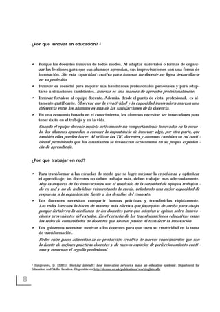 ¿Por qué innovar en educación? 2
• Porque los docentes innovan de todos modos. Al adaptar materiales o formas de organi-
zar las lecciones para que sus alumnos aprendan, sus improvisaciones son una forma de
innovación. Sin esta capacidad creativa para innovar un docente no logra desarrollarse
en su profesión.
• Innovar es esencial para mejorar sus habilidades profesionales personales y para adap-
tarse a situaciones cambiantes. Innovar es una manera de aprender profesionalmente.
• Innovar fortalece al equipo docente. Además, desde el punto de vista profesional, es al-
tamente gratificante. Observar que la creatividad y la capacidad innovadora marcan una
diferencia entre los alumnos es una de las satisfacciones de la docencia.
• En una economía basada en el conocimiento, los alumnos necesitar ser innovadores para
tener éxito en el trabajo y en la vida.
Cuando el equipo docente modela activamente un comportamiento innovador en la escue -
la, los alumnos aprenden a conocer la importancia de innovar; algo, por otra parte, que
también ellos pueden hacer. Al utilizar las TIC, docentes y alumnos cambian su rol tradi -
cional permitiendo que los estudiantes se involucren activamente en su propia experien -
cia de aprendizaje.
¿Por qué trabajar en red?
• Para transformar a las escuelas de modo que se logre mejorar la enseñanza y optimizar
el aprendizaje, los docentes no deben trabajar más, deben trabajar más adecuadamente.
Hoy la mayoría de las innovaciones son el resultado de la actividad de equipos trabajan -
do en red y no de individuos reinventando la rueda, brindando una mejor capacidad de
respuesta a la organización frente a los desafíos del contexto.
• Los docentes necesitan compartir buenas prácticas y transferirlas rápidamente.
Las redes laterales lo hacen de manera más efectiva que jerarquías de arriba para abajo,
porque fortalecen la confianza de los docentes para que adopten u opinen sobre innova -
ciones provenientes del exterior. En el corazón de las transformaciones educativas están
las redes de comunidades de docentes que sienten pasión al transferir la innovación.
• Los gobiernos necesitan motivar a los docentes para que usen su creatividad en la tarea
de transformación.
Redes entre pares alimentan la co-producción creativa de nuevos conocimientos que son
la fuente de mejores prácticas docentes y de nuevos espacios de perfeccionamiento conti -
nuo y renuevan el orgullo profesional.
8
2 Hargreaves, D. (2003): Working laterally: how innovation networks make an education epidemic. Department for
Education and Skills. Londres. Disponible en http://demos.co.uk/publications/workinglaterally
 