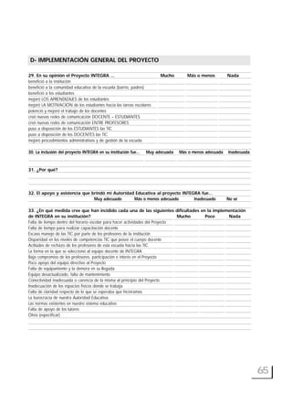 29. En su opinión el Proyecto INTEGRA … Mucho Más o menos Nada
benefició a la institución
benefició a la comunidad educativa de la escuela (barrio, padres)
benefició a los estudiantes
mejoró LOS APRENDIZAJES de los estudiantes
mejoró LA MOTIVACIÓN de los estudiantes hacia las tareas escolares
potenció y mejoró el trabajo de los docentes
creó nuevas redes de comunicación DOCENTE – ESTUDIANTES
creó nuevas redes de comunicación ENTRE PROFESORES
puso a disposición de los ESTUDIANTES las TIC
puso a disposición de los DOCENTES las TIC
mejoró procedimientos administrativos y de gestión de la escuela
30. La inclusión del proyecto INTEGRA en su institución fue… Muy adecuada Más o menos adecuada Inadecuada
31. ¿Por qué?
32. El apoyo y asistencia que brindó mi Autoridad Educativa al proyecto INTEGRA fue…
Muy adecuado Más o menos adecuado Inadecuado No sé
33. ¿En qué medida cree que han incidido cada una de las siguientes dificultades en la implementación
de INTEGRA en su institución? Mucho Poco Nada
Falta de tiempo dentro del horario escolar para hacer actividades del Proyecto
Falta de tiempo para realizar capacitación docente
Escaso manejo de las TIC por parte de los profesores de la institución
Disparidad en los niveles de competencias TIC que posee el cuerpo docente
Actitudes de rechazo de los profesores de esta escuela hacia las TIC
La forma en la que se seleccionó al equipo docente de INTEGRA
Bajo compromiso de los profesores, participación e interés en el Proyecto
Poco apoyo del equipo directivo al Proyecto
Falta de equipamiento y la demora en su llegada
Equipo desactualizado, falta de mantenimiento
Conectividad inadecuada o carencia de la misma al principio del Proyecto
Inadecuación de los espacios físicos donde se trabaja
Falta de claridad respecto de lo que se esperaba que hiciéramos
La burocracia de nuestra Autoridad Educativa
Las normas existentes en nuestro sistema educativo
Falta de apoyo de los tutores
Otros (especificar)
65
D- IMPLEMENTACIÓN GENERAL DEL PROYECTO
 