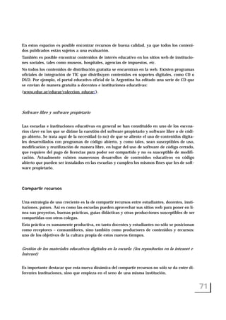 En estos espacios es posible encontrar recursos de buena calidad, ya que todos los conteni-
dos publicados están sujetos a una evaluación.
También es posible encontrar contenidos de interés educativo en los sitios web de institucio-
nes sociales, tales como museos, hospitales, agencias de impuestos, etc.
No todos los contenidos de distribución gratuita se encuentran en la web. Existen programas
oficiales de integración de TIC que distribuyen contenidos en soportes digitales, como CD o
DVD. Por ejemplo, el portal educativo oficial de la Argentina ha editado una serie de CD que
se envían de manera gratuita a docentes e instituciones educativas:
(www.educ.ar/educar/coleccion_educar/).
Software libre y software propietario
Las escuelas e instituciones educativas en general se han constituido en uno de los escena-
rios clave en los que se dirime la cuestión del software propietario y software libre o de códi-
go abierto. Se trata aquí de la necesidad (o no) de que se aliente el uso de contenidos digita-
les desarrollados con programas de código abierto, y como tales, sean susceptibles de uso,
modificación y reutilización de manera libre, en lugar del uso de software de código cerrado,
que requiere del pago de licencias para poder ser compartido y no es susceptible de modifi-
cación. Actualmente existen numerosos desarrollos de contenidos educativos en código
abierto que pueden ser instalados en las escuelas y cumplen los mismos fines que los de soft-
ware propietario.
Compartir recursos
Una estrategia de uso creciente es la de compartir recursos entre estudiantes, docentes, insti-
tuciones, países. Así es como las escuelas pueden aprovechar sus sitios web para poner en lí-
nea sus proyectos, buenas prácticas, guías didácticas y otras producciones susceptibles de ser
compartidas con otros colegas.
Esta práctica es sumamente productiva, en tanto docentes y estudiantes no sólo se posicionan
como receptores – consumidores, sino también como productores de contenidos y recursos:
uno de los objetivos de la cultura propia de estos nuevos tiempos.
Gestión de los materiales educativos digitales en la escuela (los repositorios en la intranet e
Internet)
Es importante destacar que esta nueva dinámica del compartir recursos no sólo se da entre di-
ferentes instituciones, sino que empieza en el seno de una misma institución.
71
 