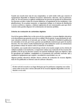 Cuando una escuela tiene más de una computadora, se suele tender redes que conecten el
equipamiento disponible en distintas locaciones: laboratorios, dirección, sala de profesores,
aulas, etc. De esta manera se agilizan notablemente los procesos de gestión de la información.
Los docentes acceden a todos los recursos didácticos, al seguimiento de los estudiantes, a las
planificaciones. En un primer momento, es importante trabajar en el sistema de distribución
y acceso a archivos y carpetas, y elaborar reglamentos de uso consensuados, para que efecti-
vamente todos puedan disponer de la información sin lamentar pérdidas.
Criterios de evaluación de contenidos digitales
Uno de los puntos débiles hoy en día acerca de los contenidos y recursos digitales educativos
es la desconfianza que generan acerca de su calidad. Efectivamente, la gran profusión de soft-
ware educativo existente en el mercado, por un lado, y la libertad y facilidad de publicación
de contenidos en la web, por el otro, generan una justificada resistencia por parte de muchos
docentes. Por este motivo resulta fundamental que cada institución cuente con orientaciones
que permitan evaluar de manera crítica el material en circulación.
Así también, aun cuando todo el material que circule en la escuela cumpla con los criterios de
calidad acordados en la institución, es importante realizar una evaluación de los recursos dis-
ponibles a fin de que los docentes cuenten con material clasificado según sus objetivos, tipos
de aprendizaje que habilitan, complejidad en el tratamiento del contenido curricular, tipo y
cantidad de equipamiento que requiere, necesidad de conectividad o no, etc.
Algunos portales educativos oficiales ofrecen criterios de evaluación de recursos digitales,
tanto de los publicados en Internet como de software educativo.
72
El sitio web de la escuela es un lugar ideal para que los profesores compartan sus evalua-
ciones sobre el uso más o menos adecuado de los recursos digitales disponibles en la ins-
titución o en la web.
 