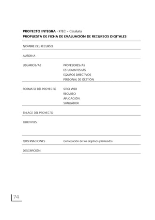74
PROYECTO INTEGRA - XTEC – Cataluña
PROPUESTA DE FICHA DE EVALUACIÓN DE RECURSOS DIGITALES
NOMBRE DEL RECURSO
AUTOR/A
USUARIOS/AS PROFESORES/AS
ESTUDIANTES/AS
EQUIPOS DIRECTIVOS
PERSONAL DE GESTIÓN
FORMATO DEL PROYECTO SITIO WEB
RECURSO
APLICACIÓN
SIMULADOR
ENLACE DEL PROYECTO
OBJETIVOS
OBSERVACIONES Consecución de los objetivos planteados
DESCRIPCIÓN
 