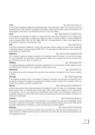 77
Gaim http://gaim.sourceforge.net/
Es un mensajero instantáneo multiprotocolo (MSN Messenger, Yahoo Messenger, Jabber, ICQ y muchos otros) y mul-
tiplataforma (Linux, BSD, MacOS X y Windows). Nos permite manejar todas nuestras cuentas de mensajería en un
solo programa, lo que deriva en un importante ahorro de recursos del sistema.
Gimp http://gimp.hispalinux.es/modules/news/
Es un programa de tratamiento de imágenes. Es ideal para tareas como retocar fotografías y crear imágenes para
la web. Entre sus características se destaca que trabaja con capas; es soporte de plug-ins; reconoce múltiples for-
matos de imágenes (PNG, JPEG, GIF, TIFF, MNG, BMP, PSD, y un largo etcétera); es capaz de leer algunos forma-
tos de gráficos vectoriales, como PostScript o SVG.
GTK http://www.gtk.org/
Es un grupo importante de bibliotecas o rutinas para desarrollar interfaces gráficas de usuario (GUI). Inicialmente
creado para construir el programa gráfico GIMP, GTK+ es la abreviatura de GIMP toolkit y es muy usado por los
programadores de sistemas Linux.
GNUchess http://www.tim-mann.org/gnuchess.html
No es necesario explicar las ventajas del ajedrez en el desarrollo mental de los niños. En el caso de este progra-
ma, nos encontramos con movimientos y niveles totalmente realistas que le agregan una cuota de atractivo al jue-
go, suficiente para que los chicos se acerquen a él.
GNUplot http://www.gnuplot.info/
Es un potente programa de graficación de funciones matemáticas en 2 y 3 dimensiones. Permite exportar los gráfi-
cos obtenidos para utilizarlos en otros programas y muchas opciones más.
WinHttrack http://www.httrack.com/
Es un utilitario que permite la descarga total o parcial de sitios web para su navegación off line. Su uso es altamen-
te intuitivo.
Inkscape http://www.inkscape.org/
Es un programa de dibujo vectorial, como Ilustrator, Freehand o Corel Draw. Usa el formato de archivo SVG, por lo
que puede ser leído por la mayoría de los programas de dibujo vectorial y cumple con los estándares W3C que
permiten incluir gráficos vectoriales en páginas web.
Squeak http://swiki.agro.uba.ar/small_land/17
Como la reencarnación de los proyectos Dynabook y Smalltalk de los años 70, busca ser un meta-medio: un lugar
donde convivan todos los conocidos hasta la fecha (texto, video, sonido, música, gráficos 2 y 3D, TextToSpeech,
etc.) y que sirva, a su vez, como soporte para el desarrollo de nuevos medios. Esta característica, sumada a la ca-
pacidad de simulación, lo ubican como una herramienta muy poderosa que permite una verdadera revolución en el
manejo de la información.
Kmeleon http://kmeleon.sourceforge.net/
Para quienes no quieran complicarse la vida, presentamos a un navegador libre, que viene con antipopup, soporte
de pestañas, importación de marcadores, totalmente ligero y personalizable mediante temas y skins. Todo esto con
muy bajos requerimientos de hardware y un gran parecido visual con Internet Explorer.
Mswlogo http://www.softronix.com/logo.html
Dentro del ambiente de los docentes que enseñan Logo se suele decir que “Logo está lleno de distintos sabores”, ha-
ciendo alusión a las distintas versiones. Aquí nos encontramos con una de ellas, que tiene la particularidad de con-
sumir poquísimos recursos.
 