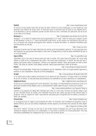 78
MySQL http://www.mysql-hispano.org/
Se trata de un muy robusto motor SQL de bases de datos. Permite un acceso multiusuario y es tan estable por estar
diseñado como software de misión crítica. Es ideal para poner a funcionar bases de datos en una máquina del au-
la de Informática y que los estudiantes puedan acceder desde las otras, enseñando una aplicación real de las ba-
ses de datos en la escuela.
Notepad ++ http://notepad-plus.sourceforge.net/es/site.htm
Notepad++ es un editor de código fuente para programadores y el “mejor” editor de textos para cualquier usuario
de MS Windows. Escrito en C++ utiliza directamente la API win32, lo que asegura una velocidad de ejecución ma-
yor y un tamaño más reducido del programa final. Además, la interfaz del usuario, es realmente maravillosa para
una herramienta de este tipo.
NVU http://www.nvu.com/
Programa de diseño web de simple utilización que permite gran funcionalidad y potencia. Es muy adecuado para
fines didácticos ya que permite intercambiar la vista entre el código html y la vista de diseño WYSIWYG (lo que se
ve es lo que queda).
Open Office http://es.openoffice.org/
OpenOffice.org es una suite de oficina gratis para todo el mundo. No cuesta nada descargarlo. No cuesta nada
instalar su copia en la/s computadoras que quiera. No cuesta nada actualizarlo, ni costará. No tiene por qué re-
gistrarse para poder utilizar el programa. Consiste en los siguientes módulos: Writer (procesador de textos y editor
HTML); Calc (hoja de cálculo); Draw (dibujo vectorial); Impress (presentaciones); Editor de fórmulas.
PSeInt http://sourceforge.net/projects/pseint/
Intérprete de pseudocódigo. Permite que los programas que los estudiantes crean en el papel puedan ingresarse y
probarse en una computadora. Muy útil con fines pedagógicos.
Graph http://www.padowan.dk/graph/index.html
Es un sistema para realizar gráficos de funciones en un sistema de ejes cartesianos. Su mayor virtud es la facilidad
de uso de su interfaz. Es muy adecuado para profesores de matemáticas con poca experiencia en computadoras.
Sylpheed-Claws http://sylpheed-claws.sourceforge.net/
Se trata de un excelente programa de correo electrónico, muy simple, con importantísimas prestaciones (como el so-
porte para firmado/cifrado digital) y que es extremadamente rápido según los pocos recursos que consume.
TuxPaint http://www.newbreedsoftware.com/tuxpaint/?lang=es
TuxPaint es un programa de dibujo libre diseñado para niños (3 o más años). Presenta una interfaz simple y fácil
de usar, divertidos efectos de sonido y una estimulante mascota de tipo cartoon que guía al niño mientras utiliza el
programa. Tiene un conjunto de “sellos” especialmente adecuados para la Argentina (con los billetes y monedas ac-
tuales, por ejemplo).
Virtual Dub http://www.virtualdub.org/
Es un programa para la captura y procesamiento de video. Se encuadra como reemplazo de programas como el
Adobe Premiere, pero con una interfaz simplificada. Permite exportar a los formatos más comunes de video digital.
Xlogo http://xlogo.free.fr/index-es.html
Otro de los “sabores” de Logo. En este caso es una versión creada en lenguaje Java, por lo que deberemos tener
instalada la máquina virtual Java en la computadora. Es muy liviano y funciona con mucha plasticidad. Tiene muy
interesantes posibilidades de configuración que lo hacen una excelente opción.
 