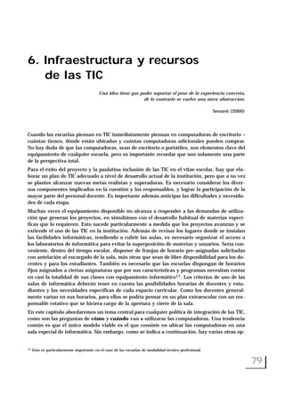 6. Infraestructura y recursos
de las TIC
Una idea tiene que poder soportar el peso de la experiencia concreta,
de lo contrario se vuelve una mera abstracción.
Sennett (2000)
Cuando las escuelas piensan en TIC inmediatamente piensan en computadoras de escritorio –
cuántas tienen, dónde están ubicadas y cuántas computadoras adicionales pueden comprar.
No hay duda de que las computadoras, sean de escritorio o portátiles, son elementos clave del
equipamiento de cualquier escuela, pero es importante recordar que son solamente una parte
de la perspectiva total.
Para el éxito del proyecto y la paulatina inclusión de las TIC en el vitae escolar, hay que ela-
borar un plan de TIC adecuado a nivel de desarrollo actual de la institución, pero que a su vez
se plantee alcanzar nuevas metas realistas y superadoras. Es necesario considerar los diver-
sos componentes implicados en la cuestión y los responsables, y lograr la participación de la
mayor parte del personal docente. Es importante además anticipar las dificultades y necesida-
des de cada etapa.
Muchas veces el equipamiento disponible no alcanza a responder a las demandas de utiliza-
ción que generan los proyectos, en simultáneo con el desarrollo habitual de materias especí-
ficas que lo requieren. Esto sucede particularmente a medida que los proyectos avanzan y se
extiende el uso de las TIC en la institución. Además de revisar los lugares donde se instalan
las facilidades informáticas, tendiendo a cubrir las aulas, es necesario organizar el acceso a
los laboratorios de informática para evitar la superposición de materias y usuarios. Sería con-
veniente, dentro del tiempo escolar, disponer de franjas de horario pre-asignadas solicitadas
con antelación al encargado de la sala, más otras que sean de libre disponibilidad para los do-
centes y para los estudiantes. También es necesario que las escuelas dispongan de horarios
fijos asignados a ciertas asignaturas que por sus características y programas necesitan contar
en casi la totalidad de sus clases con equipamiento informático17. Los criterios de uso de las
salas de informática deberán tener en cuenta las posibilidades horarias de docentes y estu-
diantes y las necesidades específicas de cada espacio curricular. Como los docentes general-
mente varían en sus horarios, para ellos se podría pensar en un plan extraescolar con un res-
ponsable rotativo que se hiciera cargo de la apertura y cierre de la sala.
En este capítulo abordaremos un tema central para cualquier política de integración de las TIC,
como son las preguntas de cómo y cuándo van a utilizarse las computadoras. Una tendencia
común es que el único modelo viable es el que consiste en ubicar las computadoras en una
sala especial de informática. Sin embargo, como se indica a continuación, hay varias otras op-
79
17 Esto es particularmente importante en el caso de las escuelas de modalidad técnico-profesional.
 