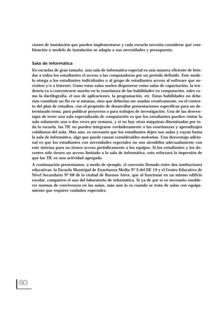ciones de instalación que pueden implementarse y cada escuela necesita considerar qué com-
binación o modelo de instalación se adapta a sus necesidades y presupuesto.
Sala de informática
En escuelas de gran tamaño, una sala de informática especial es una manera eficiente de brin-
dar a todos los estudiantes el acceso a las computadoras por un período definido. Este mode-
lo otorga a los estudiantes individuales o al grupo de estudiantes acceso al software que ne-
cesiten y/o a Internet. Como estas salas suelen disponerse como salas de capacitación, la ten-
dencia es a concentrarse mucho en la enseñanza de las habilidades en computación, tales co-
mo la dactilografía, el uso de aplicaciones, la programación, etc. Estas habilidades no debe-
rían constituir un fin en sí mismas, sino que deberían ser usadas creativamente, en el contex-
to del plan de estudios, con el propósito de desarrollar presentaciones específicas para un de-
terminado tema, para publicar proyectos o para trabajos de investigación. Una de las desven-
tajas de tener una sala especializada de computación es que los estudiantes pueden visitar la
sala solamente una o dos veces por semana, y si no hay otras máquinas diseminadas por to-
da la escuela, las TIC no pueden integrarse verdaderamente a las enseñanzas y aprendizajes
cotidianos del aula. Más aún, es necesario que los estudiantes dejen sus aulas y vayan hasta
la sala de informática, algo que puede causar considerables molestias. Una desventaja adicio-
nal es que los estudiantes con necesidades especiales no son atendidos adecuadamente con
este sistema pues no tienen acceso periódicamente a los equipos. Si los estudiantes y los do-
centes sólo tienen un acceso limitado a la sala de informática, esto reforzará la impresión de
que las TIC es una actividad agregada.
A continuación presentamos, a modo de ejemplo, el convenio firmado entre dos instituciones
educativas: la Escuela Municipal de Enseñanza Media Nº 3 del DE 19 y el Centro Educativo de
Nivel Secundario Nº 68 de la ciudad de Buenos Aires, que al funcionar en un mismo edificio
escolar, comparten el uso del laboratorio de informática. Si ya de por sí es necesario estable-
cer normas de convivencia en las aulas, más aún lo es cuando se trata de salas con equipa-
miento que requiere cuidados especiales.
80
 