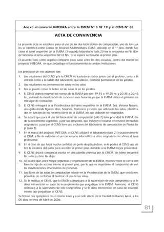 Anexo al convenio INTEGRA entre la EMEM Nº 3 DE 19 y el CENS Nº 68
ACTA DE CONVIVENCIA
La presente acta se establece para el uso de los dos laboratorios de computación, uno de los cua-
les se identifica como Centro de Recursos Multimediales (CRM), ubicado en el 1º piso, donde fun-
ciona el turno vespertino de la EMEM. El segundo laboratorio (sala 2) hoy se encuentra en PB, don-
de funciona el turno vespertino del CENS, y se espera su traslado al primer piso.
El acuerdo tiene como objetivo compartir estas salas entre las dos escuelas, dentro del marco del
proyecto INTEGRA, sin que perjudique el funcionamiento de ambas instituciones.
Los principios de este acuerdo son:
1. Los estudiantes del CENS y/o la EMEM se trasladarán todos juntos con el profesor, tanto a la
entrada como a la salida del laboratorio que utilicen, evitando permanecer en los pasillos.
2. Los estudiantes no permanecerán solos en las salas.
3. No se puede comer ni beber en las salas ni en los pasillos.
4. El CENS deberá respetar los recreos de la EMEM que son: 19:15 a 19:25 hs. y 20:35 a 20:45
hs., evitando la movilización de cursos en esos horarios ya que la EMEM utiliza el gimnasio co-
mo lugar de recreación.
5. El CENS entregará a la Vicedirectora del turno vespertino de la EMEM, Sra. Viviana Notaro,
una grilla donde figuren: días, horarios, Profesores y cursos que utilizarán las salas, planifica-
dos en función de los horarios libres de la EMEM, los que deberán ser respetados.
6. Se aclara que para el uso del laboratorio de computación (sala 2) tiene prioridad la EMEM, da-
do su crecimiento vegetativo, y por sus proyectos, que incluyen el recurso informático en muchas
asignaturas; y porque el CENS tiene uso exclusivo del laboratorio de computación de Planta Ba-
ja (sala 1).
7. En el marco del proyecto INTEGRA, el CENS utilizará el laboratorio (sala 2) y ocasionalmente
el CRM, a fin de extender el uso del recurso informático a otras asignaturas no afines al área
profesional.
8. En el caso de que haya mucha cantidad de gente desplazándose, se le pedirá al CENS que uti-
lice la escalera del patio para acceder al primer piso, dándole a la EMEM mayor privacidad.
9. El CENS dejará constancia escrita en una planilla provista por la EMEM, de cómo encuentra
las salas y cómo las deja.
10. Se aclara que, para mayor seguridad y organización de la EMEM, muchas veces se cierra con
llave la reja de acceso interno al primer piso, por lo que es importante el compromiso de evi-
tar movilizaciones innecesarias de personas.
11. Las llaves de las salas de computación estarán en la Vicedirección de la EMEM, que será la res-
ponsable de recibirlas al finalizar el uso de las salas.
12. Se le notifica al CENS, que la EMEM comunicará a la supervisión de este compromiso y se le
dará intervención en caso de incumplimiento que perjudique a la EMEM. Asimismo, el CENS
notificará a la supervisión de este compromiso y se le dará intervención en caso de incumpli-
miento que perjudique al CENS.
Se firman dos ejemplares de un mismo tenor y a un solo efecto en la Ciudad de Buenos Aires, a los
05 días del mes de Abril de 2006.
81
 