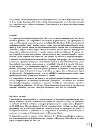 ria, permite a los docentes hacer la evaluación del software y los sitios de Internet como par-
te de su tiempo de preparación de clase. Esta disposición permite a los docentes compartir
sus conocimientos y ayudarse mutuamente, de ser necesario, al evaluar materiales antes de
utilizarlos en clase.
Laptops
Las laptops y otros dispositivos portátiles, tales como las computadoras de mano, son dos al-
ternativas posibles a las computadoras de escritorio de gran tamaño. Una laptop puede ser
muy beneficiosa para un docente pues su portabilidad facilita el uso de la computadora “en
cualquier momento y lugar”. Muchas escuelas ya han comprado laptops para el uso de los do-
centes y se les permite a ellos llevarse las computadoras a su casa para evaluar el software
multimedia, preparar material digital o buscar material en Internet. Como las laptops pueden
transportarse fácilmente dentro de la escuela, también pueden ser utilizadas de manera muy
efectiva por los docentes para enseñar a clases enteras o grupos cuando se las utiliza en com-
binación con un dispositivo de proyección (por ejemplo, un televisor o un proyector digital).
En algunas escuelas se provee a los estudiantes de laptops (por ejemplo, a los estudiantes con
necesidades especiales). Esto puede tener consecuencias en la infraestructura escolar, ya que
los estudiantes necesitarán tener acceso a la electricidad y a la red de la escuela. Si la escue-
la está “cableada”, con tomacorrientes eléctricos y puntos de red adecuados, o una red ina-
lámbrica, las laptops pueden facilitar el aprendizaje flexible de individuos o pequeños grupos
en cualquier lugar de la escuela. Aunque el precio de las laptops baja continuamente, siguen
siendo artículos relativamente costosos y su portabilidad y tamaño compacto pueden causar
problemas adicionales de seguridad dentro de la escuela.
Las computadoras de mano (o “de bolsillo”) son pequeños dispositivos portátiles con capaci-
dad de computación, de almacenar información y recuperarla. Los modelos más recientes
traen teclados integrados en miniatura y versiones reducidas de varios sistemas operativos
bien conocidos y aplicaciones de software. Estos dispositivos permiten que la tecnología sea
accesible, económica y divertida tanto para los docentes como para los estudiantes.
Red de la escuela
Una red permite a las computadoras comunicarse entre sí y compartir los dispositivos e infor-
mación de manera eficiente. Permite el acceso de muchos usuarios a la vez a las aplicaciones
de software, a Internet, periféricos (como por ejemplo escáneres e impresoras) y dispositivos
de CD-ROM desde diferentes lugares de la red. Las aplicaciones y hardware en clase, sala de
profesores y sala de informática pueden ser controladas desde un único punto de control. Es-
ta disposición aumenta la protección de las computadoras de escritorio y permite controlar el
acceso de los usuarios a ciertos programas y archivos específicos.
Es importante pensar con cuidado en las soluciones de red más adecuadas para asegurarse
que sean compatibles con la infraestructura existente en la escuela. Este esfuerzo permitirá
lograr un aprendizaje en TIC más rico.
83
 