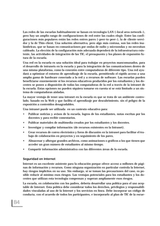 Las redes de las escuelas habitualmente se basan en tecnología LAN (–local area network–),
pero hay un amplio rango de configuraciones de red entre las cuales elegir. Entre las confi-
guraciones más populares están las redes entres pares (–peer-to-peer–), la de cliente-servi-
dor y la de Thin-client. Una solución alternativa, pero algo más costosa, son las redes ina-
lámbricas, que se basan en comunicaciones por ondas de radio y microondas y no necesitan
cableado. La elección de la configuración más adecuada dependerá de la infraestructura exis-
tente, las actividades de integración de las TIC, el presupuesto y los planes de expansión fu-
tura de la escuela.
Una red en la escuela es una solución ideal para trabajar en proyectos mancomunados, para
el desarrollo de intranets en la escuela y para la integración de las comunicaciones dentro de
una misma plataforma, como la conexión entre computadoras de diferente tipo. Una red ayu-
dará a optimizar el entorno de aprendizaje de la escuela, permitiendo el rápido acceso a una
amplia gama de hardware conectado a la red y a recursos de software. Las escuelas pueden
beneficiarse enormemente si los recursos educativos producidos por los estudiantes y los do-
centes se ponen a disposición de todas las computadoras de la red a través de la intranet de
la escuela. Estas opciones no pueden siquiera tomarse en cuenta si se está limitado a un sis-
tema de computadoras aisladas.
La mayor ventaja de tener una intranet en la escuela es que se trata de un ambiente contro-
lado, basado en la Web y que facilita el aprendizaje por descubrimiento, sin el peligro de la
exposición a contenidos desagradables.
Una intranet puede ser utilizada en un contexto educativo para:
• Publicar noticias y avisos de la escuela, logros de los estudiantes, notas escritas por los
docentes y para recibir comentarios.
• Publicar materiales de multimedia creados por los estudiantes y los docentes.
• Investigar y compilar información (de recursos existentes en la Intranet).
• Crear recursos de correo electrónico y foros de discusión en la intranet para facilitar el tra-
bajo de colaboración en proyectos y en seguimiento de los pares.
• Almacenar y albergar grandes archivos, como animaciones o gráficos a los que tienen que
acceder un gran número de estudiantes al mismo tiempo.
• Compartir información administrativa con las diferentes áreas de la escuela.
Seguridad en Internet
Internet es un excelente asistente para la educación porque ofrece acceso a millones de pági-
nas de información y recursos. Como ninguna organización en particular controla la Internet,
hay riesgos implícitos en su uso. Sin embargo, si se toman las precauciones del caso, es po-
sible reducir al mínimo esos riesgos. Las ventajas potenciales para los estudiantes y los do-
centes que utilizan esta tecnología compensan y superan ampliamente esos riesgos.
La escuela, en colaboración con los padres, debería desarrollar una política para el uso acep-
table de Internet. Esta política debe considerar todos los derechos, privilegios y responsabili-
dades vinculadas al uso de la Internet y los servicios en línea. Debe incorporar un código de
conducta, con el acuerdo de todos los participantes, e incorporarlo al plan de TIC de la escue-
84
 