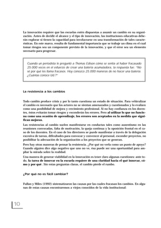 La innovación requiere que las escuelas estén dispuestas a asumir un cambio en su organi-
zación. Antes de decidir el alcance y el tipo de innovación, las instituciones educativas debe-
rán explorar si tienen la capacidad para involucrarse en una transformación de tales caracte-
rísticas. En este marco, resulta de fundamental importancia que se trabaje un clima en el cual
tomar riesgos sea un componente previsto de la innovación, y que el error sea un elemento
necesario para progresar.
La resistencia a los cambios
Todo cambio produce crisis y por lo tanto cuestiona un estado de situación. Para vehiculizar
el cambio es necesario que los actores no se sientan amenazados y cuestionados y lo evalúen
como una posibilidad de mejora y crecimiento profesional. Si no hay confianza en los docen-
tes, éstos evitarán tomar riesgos y esconderán los errores. Pero al utilizar lo que no funcio-
na como una ocasión de aprendizaje, los errores son aceptados en la medida que signi-
fican mejoras.
Las resistencias al cambio suelen manifestarse en conductas tales como ausentismo en las
reuniones convocadas, falta de motivación, la queja continua y la oposición frontal en el ca-
so de los docentes. En el caso de los directores se puede manifestar a través de la delegación
excesiva de tareas, dificultades para convocar y convencer al personal, esconder proyectos, no
posibilitar la adecuación de la organización a los proyectos que se generan.
Pero hay otras maneras de pensar la resistencia. ¿Por qué no verla como un punto de apoyo?
Cuando alguien dice algo negativo que uno no ve, ésa puede ser una oportunidad para am-
pliar la mirada sobre la realidad.
Una manera de generar viabilidad en la innovación es tener claro algunas cuestiones: ante to-
do, la tarea de innovar en la escuela requiere de una claridad hacia el qué innovar, có-
mo y por qué. Sin estas preguntas claras, el cambio pierde el rumbo.
¿Por qué no es fácil cambiar?
Fullan y Miles (1992) sistematizaron las causas por las cuales fracasan los cambios. En algu-
nas de estas causas encontraremos a viejos conocidos de la vida institucional:
10
Cuando un periodista le preguntó a Thomas Edison cómo se sentía al haber fracasado
25.000 veces en el esfuerzo de crear una batería acumuladora, la respuesta fue: “No
sé por qué les llama fracasos. Hoy conozco 25.000 maneras de no hacer una batería.
¿Cuántas conoce Ud.?”
 