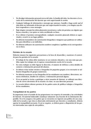 • No divulgar información personal acerca del niño, la familia del niño, los docentes o la es-
cuela sin la autorización del docente que está supervisando la sesión.
• Cualquier hallazgo de información o mensaje que amenace, humille o haga sentir mal al
niño debe ser informado al docente que esté supervisando la sesión, y en ningún caso de-
berá responderse a esos mensajes.
• Bajo ningún concepto los niños planearán encontrarse a solas sin permiso con alguien que
hayan conocido y con quien se estén escribiendo en línea.
• Si se obtiene el permiso correspondiente, cualquier encuentro planeado deberá se super-
visado y ocurrir en un lugar público.
• No deberán transmitirse sin autorización fotografías o imágenes que pudieran ser utiliza-
das para identificar a un individuo.
• No deberán utilizarse sin autorización nombres completos o apellidos en la corresponden-
cia en línea.
Portales de la escuela
Deberán tomarse las siguientes precauciones a la hora de desarrollar y mantener el conteni-
do para los portales de la escuela:
• El trabajo de los niños debe mostrarse en un contexto educativo, con una nota que pro-
híba copiar los trabajos sin el expreso consentimiento escrito de la escuela.
• En estos trabajos no debe figurar la dirección, el número de teléfono u otros detalles de
contacto o información personal del alumno.
• Se deberá evitar incluir retratos o fotografías de pequeños grupos; si es necesario se uti-
lizarán fotografías de grupos numerosos.
• No deberán mostrarse en las fotografías de los estudiantes sus nombres, direcciones, nú-
meros telefónicos, detalles de contacto, o información personal alguna.
• Si en un portal se invita a participar a otros usuarios de Internet, se utilizará una direc-
ción de correo electrónico de la escuela o la clase, no una dirección personal.
• La escuela deberá obtener permiso de los padres antes de publicar trabajos o fotografías
de los estudiantes.
Tranquilidad de los padres
Es importante tener el sentido de las proporciones con respecto al contenido y las actividades
de Internet. El material indeseable constituye solamente una fracción de la información dis-
ponible. Si se les asegura a los padres que se encuentra en vigencia una política de uso acep-
table de la escuela y que ésta es observada estrictamente por docentes y estudiantes, debería
aportar la tranquilidad necesaria. Si así se requiere, se deberá poner a disposición de las par-
tes interesadas una copia de esta política.
86
 