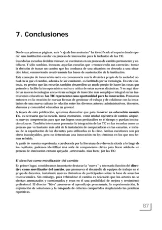 7. Conclusiones
Desde sus primeras páginas, esta “caja de herramientas” ha identificado el espacio donde ope-
rar: una institución escolar en proceso de innovación para la inclusión de las TIC.
Cuando las escuelas deciden innovar, se aventuran en un proceso de cambio permanente y co-
tidiano. Y sólo cambian, innovan, aquellas escuelas que –reconociendo sus carencias– toman
la decisión de trazar un camino que las conduzca de una situación no deseada a una situa-
ción ideal, conmoviendo creativamente las bases de sustentación de la institución.
Este concepto de innovación entra en consonancia con la dinámica propia de la sociedad ac-
tual en la que el cambio, además de ser constante, es facilitado por la tecnología. En este con-
texto, es preciso que las escuelas también desarrollen un modo propio de hacer las cosas que
potencie y facilite la incorporación creativa y crítica de estas nuevas dinámicas. Y es aquí don-
de las nuevas tecnologías encuentran su lugar de inserción más complejo e integral en las ins-
tituciones educativas: las TIC representan una oportunidad para la innovación. Pensamos
entonces en la creación de nuevas formas de gestionar el trabajo y de colaborar con la insta-
lación de una nueva cultura de relación entre los diversos actores: administrativos, docentes,
alumnos y comunidad educativa en general.
A través de esta publicación, quisimos demostrar que para innovar en educación usando
TIC, es necesario que la escuela, como institución, como unidad operativa de cambio, adquie-
ra nuevas competencias para que sus logros sean perdurables en el tiempo y puedan institu-
cionalizarse. También intentamos presentar la integración de las TIC en las escuelas como un
proceso que va bastante más allá de la instalación de computadoras en las escuelas, e inclu-
so, de la capacitación de los docentes para utilizarlas en la clase. Ambas cuestiones son por
cierto insoslayables, pero no determinan una innovación en los términos en los que nos he-
mos referido.
A partir de nuestra experiencia, corroborada por la literatura de referencia citada a lo largo de
los capítulos, podemos identificar una serie de componentes claves para llevar adelante un
proceso de innovación exitoso apoyado –atravesado, más bien- por las TIC:
El directivo como movilizador del cambio
En primer lugar, consideramos importante destacar la “nueva” y necesaria función del direc-
tivo como movilizador del cambio, que promueva el desarrollo de equipos de trabajo en el
grupo de docentes, instalando nuevas dinámicas de participación sobre la base de acuerdos
institucionales. Sin embargo, para vehiculizar el cambio es necesario que los actores no se
sientan amenazados y cuestionados y vean en él una posibilidad de mejora y crecimiento
profesional. El director “líder” promueve el aprendizaje permanente, la experimentación, la
exploración de soluciones y la búsqueda de criterios compartidos desplazando las prácticas
repetitivas.
87
 