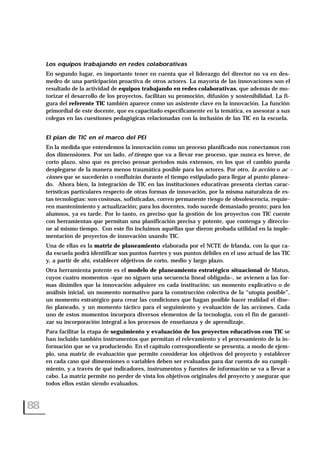 Los equipos trabajando en redes colaborativas
En segundo lugar, es importante tener en cuenta que el liderazgo del director no va en des-
medro de una participación proactiva de otros actores. La mayoría de las innovaciones son el
resultado de la actividad de equipos trabajando en redes colaborativas, que además de mo-
torizar el desarrollo de los proyectos, facilitan su promoción, difusión y sostenibilidad. La fi-
gura del referente TIC también aparece como un asistente clave en la innovación. La función
primordial de este docente, que es capacitado específicamente en la temática, es asesorar a sus
colegas en las cuestiones pedagógicas relacionadas con la inclusión de las TIC en la escuela.
El plan de TIC en el marco del PEI
En la medida que entendemos la innovación como un proceso planificado nos conectamos con
dos dimensiones. Por un lado, el tiempo que va a llevar ese proceso, que nunca es breve, de
corto plazo, sino que es preciso pensar períodos más extensos, en los que el cambio pueda
desplegarse de la manera menos traumática posible para los actores. Por otro, la acción o ac -
ciones que se sucederán o confluirán durante el tiempo estipulado para llegar al punto planea-
do. Ahora bien, la integración de TIC en las instituciones educativas presenta ciertas carac-
terísticas particulares respecto de otras formas de innovación, por la misma naturaleza de es-
tas tecnologías: son costosas, sofisticadas, corren permanente riesgo de obsolescencia, requie-
ren mantenimiento y actualización; para los docentes, todo sucede demasiado pronto; para los
alumnos, ya es tarde. Por lo tanto, es preciso que la gestión de los proyectos con TIC cuente
con herramientas que permitan una planificación precisa y potente, que contenga y direccio-
ne al mismo tiempo. Con este fin incluimos aquéllas que dieron probada utilidad en la imple-
mentación de proyectos de innovación usando TIC.
Una de ellas es la matriz de planeamiento elaborada por el NCTE de Irlanda, con la que ca-
da escuela podrá identificar sus puntos fuertes y sus puntos débiles en el uso actual de las TIC
y, a partir de ahí, establecer objetivos de corto, medio y largo plazo.
Otra herramienta potente es el modelo de planeamiento estratégico situacional de Matus,
cuyos cuatro momentos –que no siguen una secuencia lineal obligada–, se avienen a las for-
mas disímiles que la innovación adquiere en cada institución: un momento explicativo o de
análisis inicial, un momento normativo para la construcción colectiva de la “utopía posible”,
un momento estratégico para crear las condiciones que hagan posible hacer realidad el dise-
ño planeado, y un momento táctico para el seguimiento y evaluación de las acciones. Cada
uno de estos momentos incorpora diversos elementos de la tecnología, con el fin de garanti-
zar su incorporación integral a los procesos de enseñanza y de aprendizaje.
Para facilitar la etapa de seguimiento y evaluación de los proyectos educativos con TIC se
han incluido también instrumentos que permitan el relevamiento y el procesamiento de la in-
formación que se va produciendo. En el capítulo correspondiente se presenta, a modo de ejem-
plo, una matriz de evaluación que permite considerar los objetivos del proyecto y establecer
en cada caso qué dimensiones o variables deben ser evaluadas para dar cuenta de su cumpli-
miento, y a través de qué indicadores, instrumentos y fuentes de información se va a llevar a
cabo. La matriz permite no perder de vista los objetivos originales del proyecto y asegurar que
todos ellos están siendo evaluados.
88
 