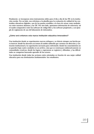 Finalmente, se incorporan otros instrumentos útiles para el día a día de las TIC en la institu-
ción escolar. Por un lado, nos referimos a la planilla para la evaluación de calidad de los con-
tenidos educativos digitales, uno de los puntos sensibles a la hora de actuar como mediado-
res entre nuestros alumnos y las TIC. Por otro lado, aportamos información de referencia, tal
el cuadro comparativo entre los software de código libre y los software propietario, y un ejem-
plo de reglamento de uso del laboratorio de informática.
¿Cómo será entonces esta nueva institución educativa innovadora?
Una institución donde se experimenten nuevos enfoques y se detecte siempre esa brecha pa-
ra innovar; donde los docentes no teman al cambio sabiendo que cuentan con dirección y con-
tención institucional y la capacitación necesaria para enfrentarlo; donde los conocimientos no
se guarden bajo cuatro candados en un archivo, sino que se construyan colaborativamente en
comunidades creativas; donde los logros y esperanzas se registren y difundan, y las dificul-
tades se compartan buscando aprender de los errores.
Una institución donde todas las acciones estén orientadas en función de una mejor calidad
educativa para sus destinatarios fundamentales: los estudiantes.
89
 