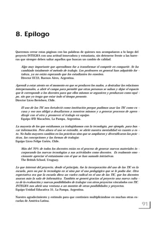 8. Epílogo
Queremos cerrar estas páginas con las palabras de quienes nos acompañaron a lo largo del
proyecto INTEGRA con una actitud innovadora y entusiasta, sin detenerse frente a las barre-
ras que siempre deben saltar aquellos que buscan un cambio de calidad.
Algo muy importante que aprendimos fue a transformar el competir en compartir. Se ha
cambiado totalmente el método de trabajo. Los profesores en general han adquirido for -
taleza, ya no están esperando que los estudiantes les enseñen.
Director EC33, Buenos Aires, Argentina.
Aprendí a estar atento en el momento en que se producen los nudos, a destrabar las relaciones
interpersonales, a abrir el campo para permitir que otras personas se suban y dejar el espacio
que le corresponde a los docentes para que ellos mismos se organicen y produzcan como equi -
po, sin que yo tenga que estar todo el tiempo presente.
Director Liceo Bertelsen, Chile.
El uso de las TIC nos fortaleció como institución porque pudimos usar las TIC como ex -
cusa y eso nos obligó a desafiarnos a nosotros mismos y a generar procesos de apren -
dizaje con el otro y promover el trabajo en equipo.
Equipo IFD Macachín, La Pampa, Argentina.
La mayoría de los que estábamos ya trabajábamos con la tecnología, por ejemplo, para bus -
car información. Pero ahora el uso se extendió, se abrió nuestra mentalidad en cuanto a es -
to. No hubo mayores cambios en las prácticas sino que se ampliaron y diversificaron las prác -
ticas, las concepciones y las formas de trabajar.
Equipo Liceo Felipe Cortés, Chile.
Más del 70% de todos los docentes están en el proceso de generar nuevos materiales in -
corporando las nuevas tecnologías a sus actividades como docentes. Es realmente emo -
cionante apreciar el entusiasmo con el que se han sumado iniciativas.
The British School, Uruguay.
Lo que interesó del proyecto, desde el principio, fue la incorporación del uso de las TIC en la
escuela, pero no por la tecnología en sí sino por el uso pedagógico que se le podía dar. Otra
expectativa era que la escuela diera un vuelco radical en el uso de las TIC, que los docentes
usaran más la sala de informática. También se generó gracias al proyecto una nueva cultu -
ra de la evaluación y nuevas posibilidades de trabajar con otros proyectos vinculados con TIC.
INTEGRA nos abrió una ventana a un montón de otras posibilidades y proyectos.
Equipo Unidad Educativa 31, La Pampa, Argentina.
Nuestro agradecimiento y estímulo para que continúen multiplicándose en muchas otras es-
cuelas de América Latina.
91
 