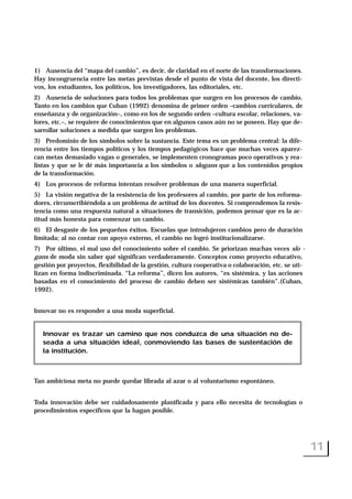 1) Ausencia del “mapa del cambio”, es decir, de claridad en el norte de las transformaciones.
Hay incongruencia entre las metas previstas desde el punto de vista del docente, los directi-
vos, los estudiantes, los políticos, los investigadores, las editoriales, etc.
2) Ausencia de soluciones para todos los problemas que surgen en los procesos de cambio.
Tanto en los cambios que Cuban (1992) denomina de primer orden –cambios curriculares, de
enseñanza y de organización–, como en los de segundo orden –cultura escolar, relaciones, va-
lores, etc.–, se requiere de conocimientos que en algunos casos aún no se poseen. Hay que de-
sarrollar soluciones a medida que surgen los problemas.
3) Predominio de los símbolos sobre la sustancia. Este tema es un problema central: la dife-
rencia entre los tiempos políticos y los tiempos pedagógicos hace que muchas veces aparez-
can metas demasiado vagas o generales, se implementen cronogramas poco operativos y rea-
listas y que se le dé más importancia a los símbolos o slogans que a los contenidos propios
de la transformación.
4) Los procesos de reforma intentan resolver problemas de una manera superficial.
5) La visión negativa de la resistencia de los profesores al cambio, por parte de los reforma-
dores, circunscribiéndola a un problema de actitud de los docentes. Si comprendemos la resis-
tencia como una respuesta natural a situaciones de transición, podemos pensar que es la ac-
titud más honesta para comenzar un cambio.
6) El desgaste de los pequeños éxitos. Escuelas que introdujeron cambios pero de duración
limitada; al no contar con apoyo externo, el cambio no logró institucionalizarse.
7) Por último, el mal uso del conocimiento sobre el cambio. Se priorizan muchas veces slo -
gans de moda sin saber qué significan verdaderamente. Conceptos como proyecto educativo,
gestión por proyectos, flexibilidad de la gestión, cultura cooperativa o colaboración, etc. se uti-
lizan en forma indiscriminada. “La reforma”, dicen los autores, “es sistémica, y las acciones
basadas en el conocimiento del proceso de cambio deben ser sistémicas también”.(Cuban,
1992).
Innovar no es responder a una moda superficial.
Tan ambiciosa meta no puede quedar librada al azar o al voluntarismo espontáneo.
Toda innovación debe ser cuidadosamente planificada y para ello necesita de tecnologías o
procedimientos específicos que la hagan posible.
11
Innovar es trazar un camino que nos conduzca de una situación no de-
seada a una situación ideal, conmoviendo las bases de sustentación de
la institución.
 