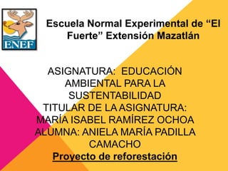 Escuela Normal Experimental de “El
Fuerte” Extensión Mazatlán
ASIGNATURA: EDUCACIÓN
AMBIENTAL PARA LA
SUSTENTABILIDAD
TITULAR DE LA ASIGNATURA:
MARÍA ISABEL RAMÍREZ OCHOA
ALUMNA: ANIELA MARÍA PADILLA
CAMACHO
Proyecto de reforestación
 