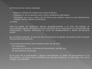 b) Plantación de cultivos forestales

   - Desbroce: Eliminar la maleza que cubre el terreno
   - Preparación de los terrenos para cultivar: fertilización del terreno.
   - Plantación del nuevo cultivo: De tal forma que puedan crecer lo mas rápidamente
     posible y en las mejores condiciones.
c) Podas

Para las tareas de realización lejanas geográficamente a la zona de trabajo, se
subcontratará alguna de estas funciones: transporte de la maquinaria y/o contratación de
trabajadores y equipos, ahorrando los costos de desplazamiento y dietas del personal
propio.

Se contratará además, los servicios de una empresa de gestión de residuos para el recojo
de los productos químicos.

Los proveedores básicos de la empresa serán de tres tipos:
  De maquinaria
  De productos: plantas , tratamientos fitosanitarios, semillas, etc.
  De herramientas de trabajo.

En el caso de la maquinaria y algunas herramientas, la oferta de proveedores no es
abundante y el precio está controlado por grandes empresas, lo que deja muy poco
margen de maniobra.
 