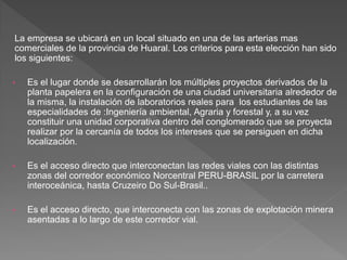 La empresa se ubicará en un local situado en una de las arterias mas
comerciales de la provincia de Huaral. Los criterios para esta elección han sido
los siguientes:

•   Es el lugar donde se desarrollarán los múltiples proyectos derivados de la
    planta papelera en la configuración de una ciudad universitaria alrededor de
    la misma, la instalación de laboratorios reales para los estudiantes de las
    especialidades de :Ingeniería ambiental, Agraria y forestal y, a su vez
    constituir una unidad corporativa dentro del conglomerado que se proyecta
    realizar por la cercanía de todos los intereses que se persiguen en dicha
    localización.

•   Es el acceso directo que interconectan las redes viales con las distintas
    zonas del corredor económico Norcentral PERU-BRASIL por la carretera
    interoceánica, hasta Cruzeiro Do Sul-Brasil..

•   Es el acceso directo, que interconecta con las zonas de explotación minera
    asentadas a lo largo de este corredor vial.
 