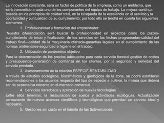 La innovación constante, será un factor de política de la empresa, como un emblema, que
será transmitido a cada uno de los componentes del equipo de trabajo. La mejora contínua
basada en los principios de calidad total, en la búsqueda de la excelencia en el servicio y la
oportunidad y puntualidad de su cumplimiento; por todo ello se tendrá en cuenta los siguientes
elementos
          1. Profesionalidad y formación del emprendedor:
 Nuestra diferenciación será buscar la profesionalidad en aspectos como los plazos-
cumplimiento de inicio y finalización de los servicios en las fechas programadas-calidad del
trabajo final—calidad de la maquinaria ofertada-garantías legales en el cumplimiento de las
normas ambientales-seguridad e higiene en el trabajo.
          2. Utilización de parámetros objetivo
Para la determinación de los precios adecuados para cada servicio forestal-gestión de costos
y presupuestos-generación de confianza en los clientes, por la seguridad y seriedad del
servicio prestado.
          3. Asesoramiento de la relación ESPECIE-RENTABILIDAD
A través de estudios ecológicos, bioclimáticos y geológicos de la zona, se podrá establecer
recomendaciones a los usuarios respecto del tipo de especie a cultivar, la misma que deberá
ser de expectativa reinante en el mercado comercial.
          4. Servicios novedosos y aplicación de nuevas tecnologías
Entre ellos tenemos, la restauración de suelos y actividades ecológicas. Actualización
permanente de nuevos avances científicos y tecnológicos que permitan un servicio ideal y
necesario.
          5. Gestiones sin costo en el trámite de las Subvenciones
 