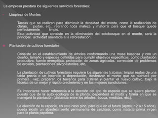 La empresa prestará los siguientes servicios forestales:

•   Limpieza de Montes

         Tareas que se realizan para disminuir la densidad del monte, como la realización de
         claras,   podas, etc., retirando toda maleza y matorral para que el bosque quede
         perfectamente        limpio.
         Esta actividad que consiste en la eliminación del sotobosque en el monte, será la
         principal actividad orientada a la reforestación.

   Plantación de cultivos forestales

         Consiste en el establecimiento de árboles conformando una masa boscosa y con un
         diseño, tamaño y especies definidas para cumplir objetivos específicos, como plantación
         productiva, fuente energética, protección de zonas agrícolas, corrección de problemas
         de erosión, plantaciones silvopastoriles, etc.

         La plantación de cultivos forestales requiere los siguientes trabajos: limpiar restos de una
         tabla previa o un incendio o depredación, desbrozar el monte que se plantará por
         primera vez, preparar los terrenos para cultivar y plantar el nuevo cultivo, bajo la
         técnica de un mejor y rápido crecimiento y en las mejores condiciones.

         Es importante hacer referencia a la elección del tipo de especie que se quiere plantar,
         puesto que de la auto ecología de la planta, dependerá el modo y forma en que se
         manejará la plantación (distancia entre los árboles, época, medidas, etc.).

         La elección de la especie, en este caso pino, para que en el futuro (aprox. 12 a 15 años),
         pueda existir un abastecimiento permanente de celulosa, como materia prima virgen
         para la planta papelera.
 