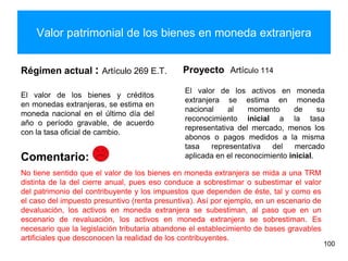 Valor patrimonial de los bienes en moneda extranjera
Régimen actual : Artículo 269 E.T.
El valor de los bienes y créditos
en monedas extranjeras, se estima en
moneda nacional en el último día del
año o período gravable, de acuerdo
con la tasa oficial de cambio.
Proyecto Artículo 114
El valor de los activos en moneda
extranjera se estima en moneda
nacional al momento de su
reconocimiento inicial a la tasa
representativa del mercado, menos los
abonos o pagos medidos a la misma
tasa representativa del mercado
aplicada en el reconocimiento inicial.
100
No tiene sentido que el valor de los bienes en moneda extranjera se mida a una TRM
distinta de la del cierre anual, pues eso conduce a sobrestimar o subestimar el valor
del patrimonio del contribuyente y los impuestos que dependen de éste, tal y como es
el caso del impuesto presuntivo (renta presuntiva). Así por ejemplo, en un escenario de
devaluación, los activos en moneda extranjera se subestiman, al paso que en un
escenario de revaluación, los activos en moneda extranjera se sobrestiman. Es
necesario que la legislación tributaria abandone el establecimiento de bases gravables
artificiales que desconocen la realidad de los contribuyentes.
Comentario:
 
