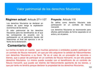 Valor patrimonial de los derechos fiduciarios
Régimen actual: Artículo 271-1 ET
Los derechos fiduciarios se declaran en
cabeza de quien tenga la explotación
económica de los bienes.
El valor patrimonial de los derechos
fiduciarios para los beneficiarios es el que
les corresponda de acuerdo con la
participación en el patrimonio líquido del
fideicomiso al final del ejercicio o en la
fecha de la declaración.
Proyecto Artículo 115
Se define como derecho fiduciario toda
participación en un contrato de fiducia
mercantil.
Los derechos fiduciarios se reconocerán para
efectos patrimoniales de forma separada en el
activo y en el pasivo.
101
Comentario:
La norma no tiene en cuenta que muchas personas o entidades pueden participar en
un contrato de fiducia mercantil, sin que por ello adquieran la calidad de fideicomitentes
con derechos fiduciarios a su favor. Tal es el caso de un proveedor de servicios o
bienes, que a pesar de participar en un contrato de fiducia mercantil, no por ello posee
derechos fiduciarios. Lo mismo puede suceder con el beneficiario de un contrato de
fiducia mercantil, que puede ser distinto del fideicomitente aportante de los bienes, y
que por tanto no tendría porque declarar la propiedad de los derechos fiduciarios.
 