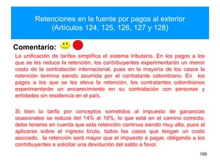 Retenciones en la fuente por pagos al exterior
(Artículos 124, 125, 126, 127 y 128)
109
Comentario:
La unificación de tarifas simplifica el sistema tributario. En los pagos a los
que se les reduce la retención, los contribuyentes experimentarán un menor
costo de la contratación internacional, pues en la mayoría de los casos la
retención termina siendo asumida por el contratante colombiano. En los
pagos a los que se les eleva la retención, los contratantes colombianos
experimentarán un encarecimiento en su contratación con personas y
entidades sin residencia en el país.
Si bien la tarifa por conceptos sometidos al impuesto de ganancias
ocasionales se reduce del 14% al 10%, lo que está en el camino correcto,
debe tenerse en cuenta que esta retención continua siendo muy alta, pues al
aplicarse sobre el ingreso bruto, todos los casos que tengan un costo
asociado, la retención será mayor que el impuesto a pagar, obligando a los
contribuyentes a solicitar una devolución del saldo a favor.
 