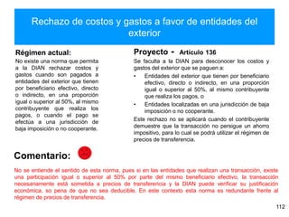 Rechazo de costos y gastos a favor de entidades del
exterior
Régimen actual:
No existe una norma que permita
a la DIAN rechazar costos y
gastos cuando son pagados a
entidades del exterior que tienen
por beneficiario efectivo, directo
o indirecto, en una proporción
igual o superior al 50%, al mismo
contribuyente que realiza los
pagos, o cuando el pago se
efectúa a una jurisdicción de
baja imposición o no cooperante.
Se faculta a la DIAN para desconocer los costos y
gastos del exterior que se paguen a:
• Entidades del exterior que tienen por beneficiario
efectivo, directo o indirecto, en una proporción
igual o superior al 50%, al mismo contribuyente
que realiza los pagos, o
• Entidades localizadas en una jurisdicción de baja
imposición o no cooperante.
Este rechazo no se aplicará cuando el contribuyente
demuestre que la transacción no persigue un ahorro
impositivo, para lo cual se podrá utilizar el régimen de
precios de transferencia.
112
Proyecto - Artículo 136
Comentario:
No se entiende el sentido de esta norma, pues si en las entidades que realizan una transacción, existe
una participación igual o superior al 50% por parte del mismo beneficiario efectivo, la transacción
necesariamente está sometida a precios de transferencia y la DIAN puede verificar su justificación
económica, so pena de que no sea deducible. En este contexto esta norma es redundante frente al
régimen de precios de transferencia.
 