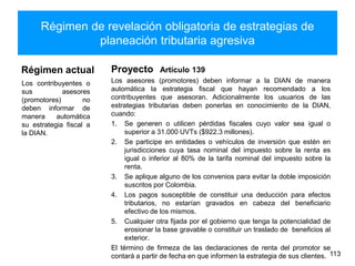Régimen de revelación obligatoria de estrategias de
planeación tributaria agresiva
Régimen actual
Los contribuyentes o
sus asesores
(promotores) no
deben informar de
manera automática
su estrategia fiscal a
la DIAN.
Los asesores (promotores) deben informar a la DIAN de manera
automática la estrategia fiscal que hayan recomendado a los
contribuyentes que asesoran. Adicionalmente los usuarios de las
estrategias tributarias deben ponerlas en conocimiento de la DIAN,
cuando:
1. Se generen o utilicen pérdidas fiscales cuyo valor sea igual o
superior a 31.000 UVTs ($922.3 millones).
2. Se participe en entidades o vehículos de inversión que estén en
jurisdicciones cuya tasa nominal del impuesto sobre la renta es
igual o inferior al 80% de la tarifa nominal del impuesto sobre la
renta.
3. Se aplique alguno de los convenios para evitar la doble imposición
suscritos por Colombia.
4. Los pagos susceptible de constituir una deducción para efectos
tributarios, no estarían gravados en cabeza del beneficiario
efectivo de los mismos.
5. Cualquier otra fijada por el gobierno que tenga la potencialidad de
erosionar la base gravable o constituir un traslado de beneficios al
exterior.
El término de firmeza de las declaraciones de renta del promotor se
contará a partir de fecha en que informen la estrategia de sus clientes. 113
Proyecto Artículo 139
 