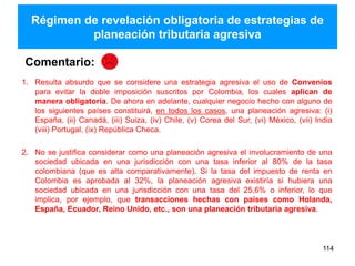 Régimen de revelación obligatoria de estrategias de
planeación tributaria agresiva
114
1. Resulta absurdo que se considere una estrategia agresiva el uso de Convenios
para evitar la doble imposición suscritos por Colombia, los cuales aplican de
manera obligatoria. De ahora en adelante, cualquier negocio hecho con alguno de
los siguientes países constituirá, en todos los casos, una planeación agresiva: (i)
España, (ii) Canadá, (iii) Suiza, (iv) Chile, (v) Corea del Sur, (vi) México, (vii) India
(viii) Portugal, (ix) República Checa.
2. No se justifica considerar como una planeación agresiva el involucramiento de una
sociedad ubicada en una jurisdicción con una tasa inferior al 80% de la tasa
colombiana (que es alta comparativamente). Si la tasa del impuesto de renta en
Colombia es aprobada al 32%, la planeación agresiva existiría si hubiera una
sociedad ubicada en una jurisdicción con una tasa del 25,6% o inferior, lo que
implica, por ejemplo, que transacciones hechas con países como Holanda,
España, Ecuador, Reino Unido, etc., son una planeación tributaria agresiva.
Comentario:
 
