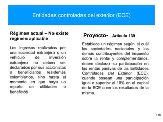 Entidades controladas del exterior (ECE)
Régimen actual – No existe
régimen aplicable
Los ingresos realizados por
una sociedad extranjera o un
vehículo de inversión
extranjero no deben ser
declarados por sus accionistas
o beneficiarios residentes
colombianos, sino hasta el
momento en que haya un
reparto de utilidades o
beneficios
Proyecto- Artículo 139
Establece un régimen según el cuál
las sociedades nacionales y los
demás contribuyentes del impuesto
sobre la renta y complementarios,
deben declarar su participación en
las rentas pasivas de las Entidades
Controladas del Exterior (ECE),
cuando posean una participación
igual o superior al 10% en el capital
de la ECE o en los resultados de la
misma.
116
 