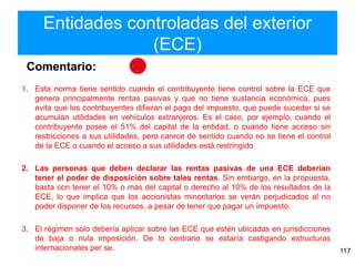 Entidades controladas del exterior
(ECE)
117
1. Esta norma tiene sentido cuando el contribuyente tiene control sobre la ECE que
genera principalmente rentas pasivas y que no tiene sustancia económica, pues
evita que los contribuyentes difieran el pago del impuesto, que puede suceder si se
acumulan utilidades en vehículos extranjeros. Es el caso, por ejemplo, cuando el
contribuyente posee el 51% del capital de la entidad, o cuando tiene acceso sin
restricciones a sus utilidades, pero carece de sentido cuando no se tiene el control
de la ECE o cuando el acceso a sus utilidades está restringido
2. Las personas que deben declarar las rentas pasivas de una ECE deberían
tener el poder de disposición sobre tales rentas. Sin embargo, en la propuesta,
basta con tener el 10% o más del capital o derecho al 10% de los resultados de la
ECE, lo que implica que los accionistas minoritarios se verán perjudicados al no
poder disponer de los recursos, a pesar de tener que pagar un impuesto.
3. El régimen solo debería aplicar sobre las ECE que estén ubicadas en jurisdicciones
de baja o nula imposición. De lo contrario se estaría castigando estructuras
internacionales per se.
Comentario:
 