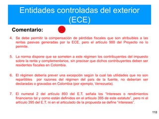 Entidades controladas del exterior
(ECE)
118
4. Se debe permitir la compensación de pérdidas fiscales que son atribuibles a las
rentas pasivas generadas por la ECE, pero el artículo 900 del Proyecto no lo
permite.
5. La norma dispone que se someten a este régimen los contribuyentes del impuesto
sobre la renta y complementarios, sin precisar que dichos contribuyentes deben ser
residentes fiscales en Colombia.
6. El régimen debería prever una excepción según la cual las utilidades que no son
repartibles por razones del régimen del país de la fuente, no deberían ser
declaradas o gravadas en Colombia (por ejemplo, Venezuela).
7. El numeral 2 del artículo 893 del E.T. señala los “Intereses o rendimientos
financieros tal y como están definidos en el artículo 395 de este estatuto”, pero ni el
artículo 395 del E.T. ni en el articulado de la propuesta se define “intereses”.
Comentario:
 