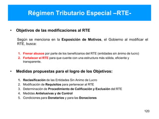 Régimen Tributario Especial –RTE-
• Objetivos de las modificaciones al RTE
Según se menciona en la Exposición de Motivos, el Gobierno al modificar el
RTE, busca:
1. Frenar abusos por parte de los beneficiarios del RTE (entidades sin ánimo de lucro)
2. Fortalecer el RTE para que cuente con una estructura más sólida, eficiente y
transparente.
• Medidas propuestas para el logro de los Objetivos:
1. Reclasificación de las Entidades Sin Animo de Lucro
2. Modificación de Requisitos para pertenecer al RTE
3. Determinación de Procedimiento de Calificación y Exclusión del RTE
4. Medidas Antielusivas y de Control
5. Condiciones para Donatarios y para las Donaciones
120
 