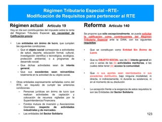 Régimen Tributario Especial –RTE-
Modificación de Requisitos para pertenecer al RTE
Régimen actual Artículo 19
Hoy en día son contribuyentes del impuesto sobre la renta
del Régimen Tributario Especial, sin necesidad de
Calificación previa:
• Las entidades sin ánimo de lucro, que cumplan
las siguientes condiciones:
– Que el objeto social corresponda a actividades
de salud, deporte, educación formal, cultural,
investigación científica o tecnológica, ecológica,
protección ambiental, o a programas de
desarrollo social;
– Que dichas actividades sean de interés
general,
– Que sus excedentes sean reinvertidos
totalmente en la actividad de su objeto social.
• Otras entidades expresamente señaladas como del
RTE, sin requisito de cumplir las anteriores
condiciones:
– Personas jurídicas sin ánimo de lucro que
realizan actividades de captación y
colocación de recursos vigiladas por la
Superintendencia Financiera
– Fondos mutuos de inversión y Asociaciones
Gremiales respecto de actividades
industriales y de mercadeo.
– Las entidades del Sector Solidario
Reforma Artículo 140
Se propone que sólo excepcionalmente, se pueda solicitar
la calificación como contribuyentes del Régimen
Tributario Especial ante la DIAN, con los siguientes
requisitos :
• Que se constituyan como Entidad Sin Ánimo de
Lucro.
• Que su OBJETO SOCIAL sea de (i) interés general en
una o varias de las (ii) actividades meritorias, a las
cuales debe tener (iii) acceso la comunidad.
• Que ni sus aportes sean reembolsados ni sus
excedentes distribuidos, bajo ninguna modalidad, ni
directa, ni indirectamente, ni durante su existencia, ni
en el momento de su disolución
• La excepción frente a la exigencia de estos requisitos lo
son las Entidades del Sector Solidario
123
 