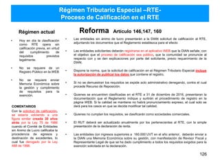 Régimen actual
• Hoy en día la clasificación
como RTE opera sin
calificación previa, en virtud
del cumplimiento de
requisitos previstos
legalmente.
• No se requiere de un
Registro Público en la WEB
• No se requiere enviar
Memoria Económica sobre
la gestión y cumplimiento
de requisitos para la
exención.
Reforma Artículo 146,147, 160
• Las entidades sin ánimo de lucro presentarán a la DIAN solicitud de calificación al RTE,
adjuntando los documentos que el Reglamento establezca para el efecto
• Las entidades solicitantes deberán registrarse en el aplicativo WEB que la DIAN señale, con
el objetivo que el proceso de calificación sea público, que la comunidad se pronuncie al
respecto con y se den explicaciones por parte del solicitante, previo requerimiento de la
DIAN.
• Dispone la norma, que la solicitud de calificación en el Régimen Tributario Especial incluye
la autorización de publicar los datos que contiene el registro.
• Si no se demuestran los requisitos se expide acto administrativo denegando, contra el cual
procede Recurso de Reposición.
• Quienes se encuentren clasificadas en el RTE a 31 de diciembre de 2016, presentaran la
documentación que el Reglamento indique y surtirán el procedimiento de registro en la
página WEB. Si la calidad se mantiene no habrá pronunciamiento expreso, el cual solo se
dará para los casos en que se decida modificar tal calidad.
• Quienes no cumplan los requisitos, se clasificarán como sociedades comerciales.
• El RUT deberá ser actualizado anualmente por los pertenecientes al RTE, con la simple
presentación de la declaración de renta.
• Las entidades con ingresos superiores a 160.000 UVT en el año anterior, deberán enviar a
la DIAN una Memoria Económica sobre su gestión, con manifestación de Revisor Fiscal y
Representante Legal de que se ha dado cumplimiento a todos los requisitos exigidos para la
exención solicitada en la declaración.
126
Régimen Tributario Especial –RTE-
Proceso de Calificación en el RTE
COMENTARIOS
Con la solicitud de calificación,
se estaría volviendo a una
figura similar creada 30 años
atrás por la Ley 75 de 1986
cuando el Comité de Entidades
sin Animo de Lucro calificaba la
procedencia de egresos y
destinación de excedentes, lo
cual fue derogado por la Ley
488 de 1998.
 
