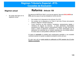 Régimen Tributario Especial –RTE-
Causales de Exclusión
Régimen actual
• No existe esta figura en la
legislación actual
Reforma Artículo 158
Se adiciona el ARTÍCULO 364-3, en el que se regula la figura de EXCLUSIÓN del
RTE, para los casos en que las entidades sin ánimo de lucro:
• No cumplan con lo dispuesto en los artículos 19 a 23-2.
• No cumplan con lo dispuesto en el Título VI del Libro Primero del presente
Estatuto. (Régimen Tributario Especial)
• Cuyos miembros de junta directiva, fundadores, representantes legales o
miembros de órganos de dirección: (i) Sean declarados responsables
penalmente por delitos contra la administración pública, el orden económico
social y contra el patrimonio económico, o (ii) Sean sancionados con la
declaración de caducidad de un contrato celebrado con una entidad pública.
En estos casos no será posible la calificación en el RTE.
Al operar la exclusión, la entidad será contribuyente asimilada a una sociedad
comercial nacional, sin perder la calidad de entidad sin ánimo de lucro.
En este caso solo se podrá solicitar la calificación al RTE pasados dos (2) años
desde su exclusión.
128
 
